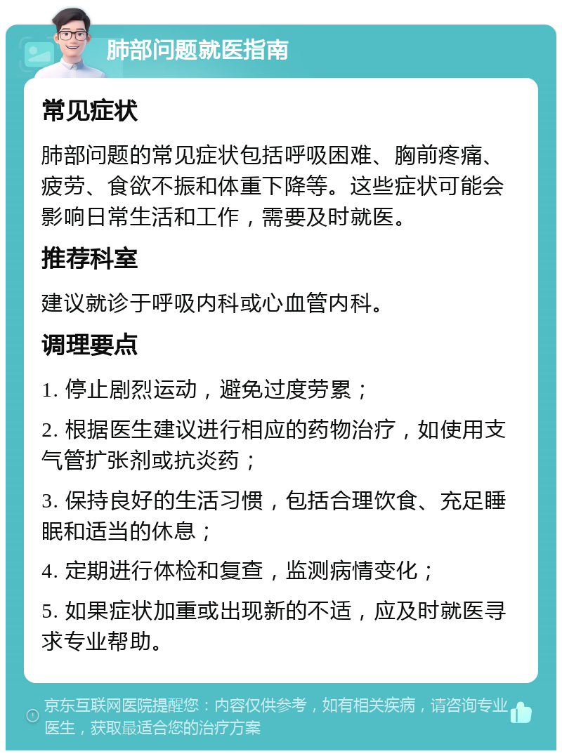 肺部问题就医指南 常见症状 肺部问题的常见症状包括呼吸困难、胸前疼痛、疲劳、食欲不振和体重下降等。这些症状可能会影响日常生活和工作，需要及时就医。 推荐科室 建议就诊于呼吸内科或心血管内科。 调理要点 1. 停止剧烈运动，避免过度劳累； 2. 根据医生建议进行相应的药物治疗，如使用支气管扩张剂或抗炎药； 3. 保持良好的生活习惯，包括合理饮食、充足睡眠和适当的休息； 4. 定期进行体检和复查，监测病情变化； 5. 如果症状加重或出现新的不适，应及时就医寻求专业帮助。