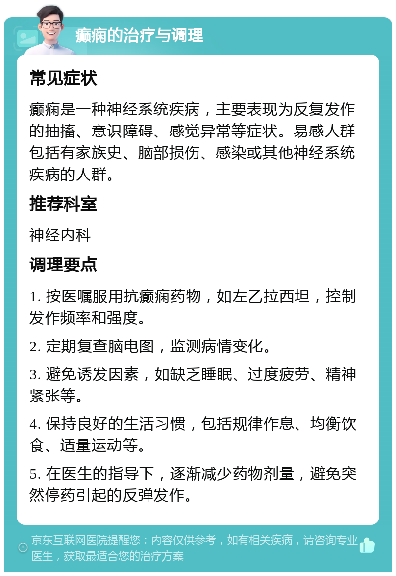 癫痫的治疗与调理 常见症状 癫痫是一种神经系统疾病，主要表现为反复发作的抽搐、意识障碍、感觉异常等症状。易感人群包括有家族史、脑部损伤、感染或其他神经系统疾病的人群。 推荐科室 神经内科 调理要点 1. 按医嘱服用抗癫痫药物，如左乙拉西坦，控制发作频率和强度。 2. 定期复查脑电图，监测病情变化。 3. 避免诱发因素，如缺乏睡眠、过度疲劳、精神紧张等。 4. 保持良好的生活习惯，包括规律作息、均衡饮食、适量运动等。 5. 在医生的指导下，逐渐减少药物剂量，避免突然停药引起的反弹发作。