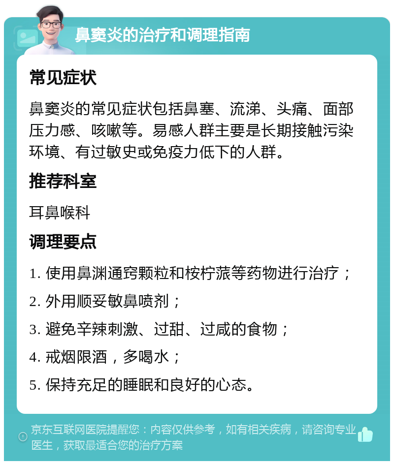 鼻窦炎的治疗和调理指南 常见症状 鼻窦炎的常见症状包括鼻塞、流涕、头痛、面部压力感、咳嗽等。易感人群主要是长期接触污染环境、有过敏史或免疫力低下的人群。 推荐科室 耳鼻喉科 调理要点 1. 使用鼻渊通窍颗粒和桉柠蒎等药物进行治疗； 2. 外用顺妥敏鼻喷剂； 3. 避免辛辣刺激、过甜、过咸的食物； 4. 戒烟限酒，多喝水； 5. 保持充足的睡眠和良好的心态。