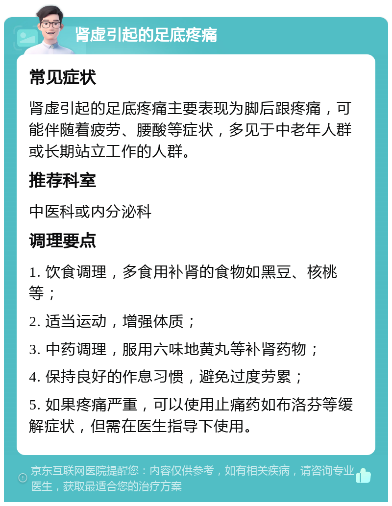 肾虚引起的足底疼痛 常见症状 肾虚引起的足底疼痛主要表现为脚后跟疼痛，可能伴随着疲劳、腰酸等症状，多见于中老年人群或长期站立工作的人群。 推荐科室 中医科或内分泌科 调理要点 1. 饮食调理，多食用补肾的食物如黑豆、核桃等； 2. 适当运动，增强体质； 3. 中药调理，服用六味地黄丸等补肾药物； 4. 保持良好的作息习惯，避免过度劳累； 5. 如果疼痛严重，可以使用止痛药如布洛芬等缓解症状，但需在医生指导下使用。