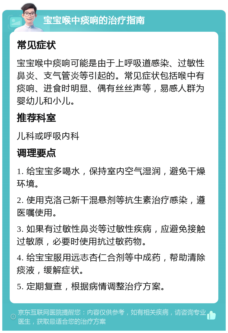 宝宝喉中痰响的治疗指南 常见症状 宝宝喉中痰响可能是由于上呼吸道感染、过敏性鼻炎、支气管炎等引起的。常见症状包括喉中有痰响、进食时明显、偶有丝丝声等，易感人群为婴幼儿和小儿。 推荐科室 儿科或呼吸内科 调理要点 1. 给宝宝多喝水，保持室内空气湿润，避免干燥环境。 2. 使用克洛己新干混悬剂等抗生素治疗感染，遵医嘱使用。 3. 如果有过敏性鼻炎等过敏性疾病，应避免接触过敏原，必要时使用抗过敏药物。 4. 给宝宝服用远志杏仁合剂等中成药，帮助清除痰液，缓解症状。 5. 定期复查，根据病情调整治疗方案。