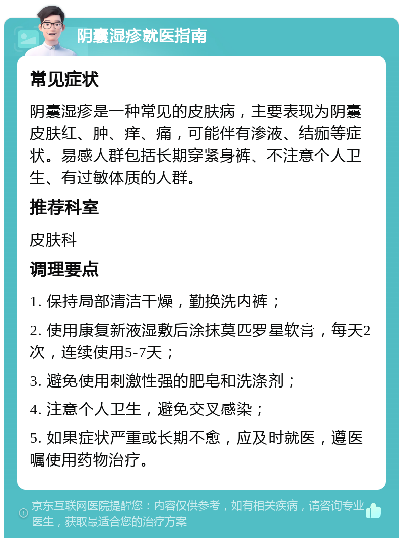 阴囊湿疹就医指南 常见症状 阴囊湿疹是一种常见的皮肤病，主要表现为阴囊皮肤红、肿、痒、痛，可能伴有渗液、结痂等症状。易感人群包括长期穿紧身裤、不注意个人卫生、有过敏体质的人群。 推荐科室 皮肤科 调理要点 1. 保持局部清洁干燥，勤换洗内裤； 2. 使用康复新液湿敷后涂抹莫匹罗星软膏，每天2次，连续使用5-7天； 3. 避免使用刺激性强的肥皂和洗涤剂； 4. 注意个人卫生，避免交叉感染； 5. 如果症状严重或长期不愈，应及时就医，遵医嘱使用药物治疗。