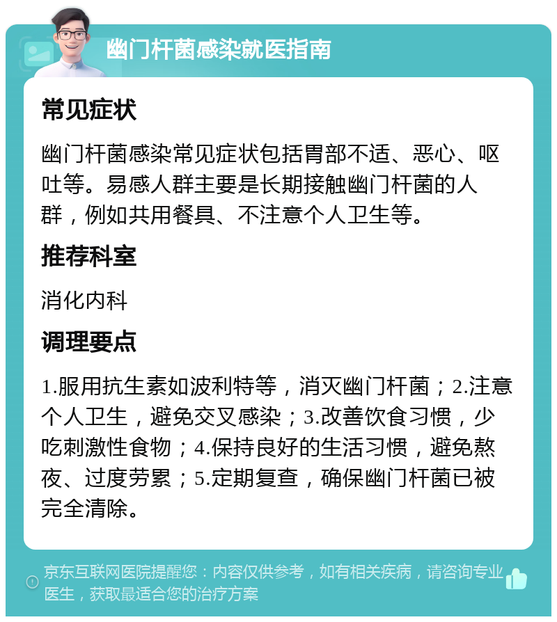 幽门杆菌感染就医指南 常见症状 幽门杆菌感染常见症状包括胃部不适、恶心、呕吐等。易感人群主要是长期接触幽门杆菌的人群，例如共用餐具、不注意个人卫生等。 推荐科室 消化内科 调理要点 1.服用抗生素如波利特等，消灭幽门杆菌；2.注意个人卫生，避免交叉感染；3.改善饮食习惯，少吃刺激性食物；4.保持良好的生活习惯，避免熬夜、过度劳累；5.定期复查，确保幽门杆菌已被完全清除。