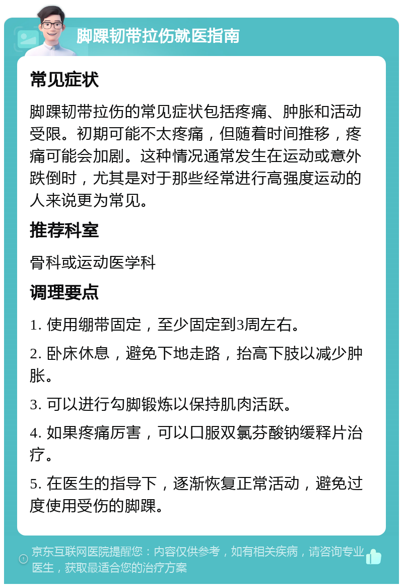 脚踝韧带拉伤就医指南 常见症状 脚踝韧带拉伤的常见症状包括疼痛、肿胀和活动受限。初期可能不太疼痛，但随着时间推移，疼痛可能会加剧。这种情况通常发生在运动或意外跌倒时，尤其是对于那些经常进行高强度运动的人来说更为常见。 推荐科室 骨科或运动医学科 调理要点 1. 使用绷带固定，至少固定到3周左右。 2. 卧床休息，避免下地走路，抬高下肢以减少肿胀。 3. 可以进行勾脚锻炼以保持肌肉活跃。 4. 如果疼痛厉害，可以口服双氯芬酸钠缓释片治疗。 5. 在医生的指导下，逐渐恢复正常活动，避免过度使用受伤的脚踝。