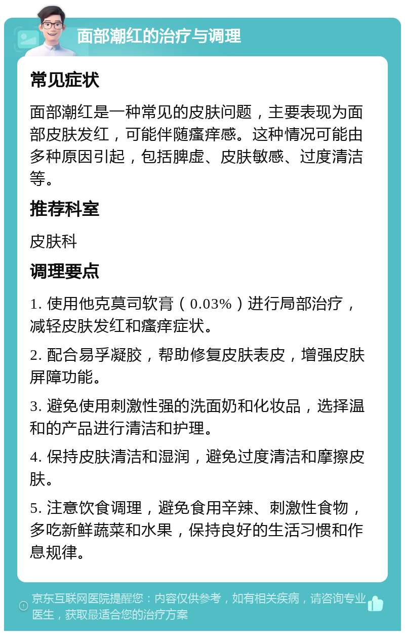 面部潮红的治疗与调理 常见症状 面部潮红是一种常见的皮肤问题，主要表现为面部皮肤发红，可能伴随瘙痒感。这种情况可能由多种原因引起，包括脾虚、皮肤敏感、过度清洁等。 推荐科室 皮肤科 调理要点 1. 使用他克莫司软膏（0.03%）进行局部治疗，减轻皮肤发红和瘙痒症状。 2. 配合易孚凝胶，帮助修复皮肤表皮，增强皮肤屏障功能。 3. 避免使用刺激性强的洗面奶和化妆品，选择温和的产品进行清洁和护理。 4. 保持皮肤清洁和湿润，避免过度清洁和摩擦皮肤。 5. 注意饮食调理，避免食用辛辣、刺激性食物，多吃新鲜蔬菜和水果，保持良好的生活习惯和作息规律。