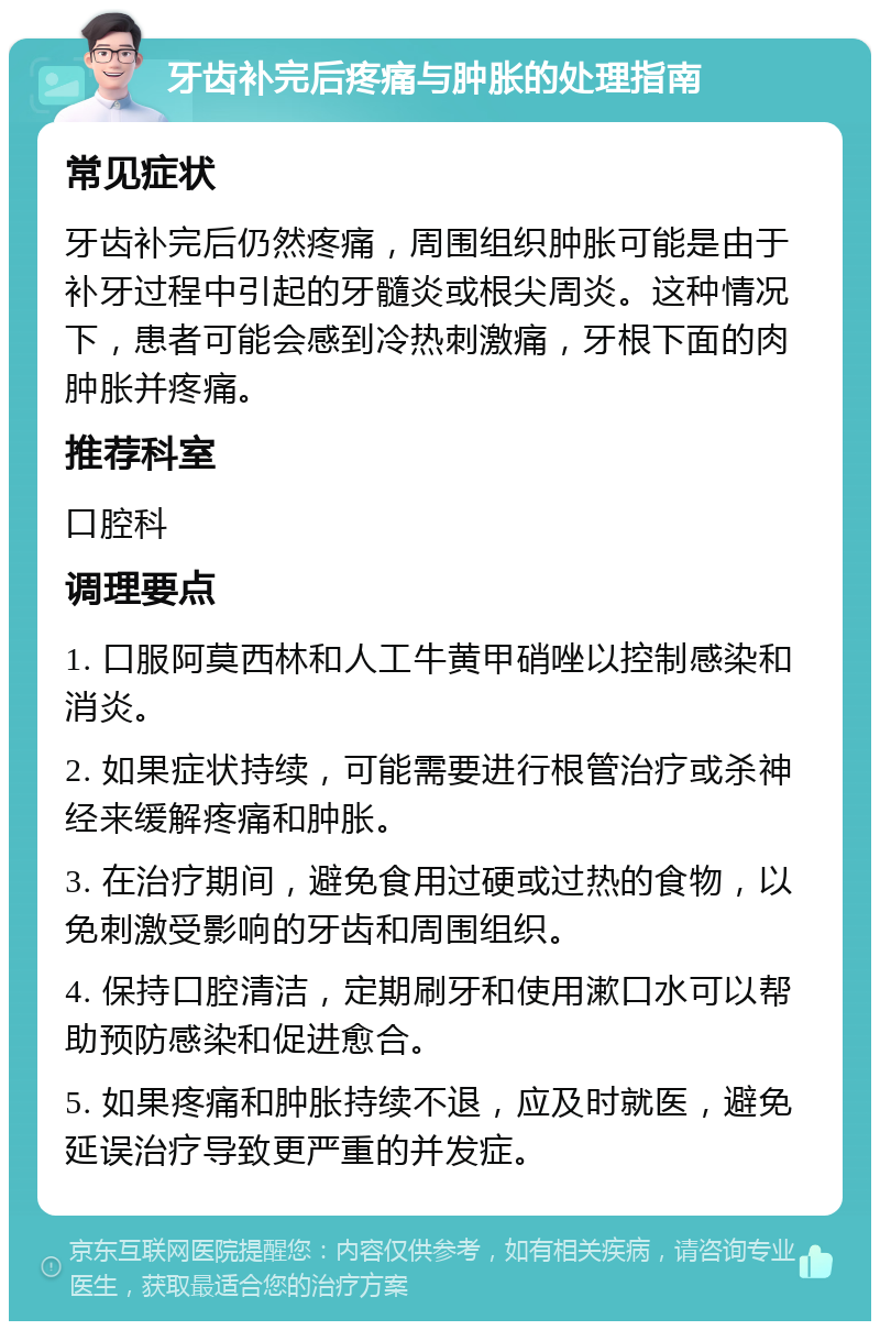 牙齿补完后疼痛与肿胀的处理指南 常见症状 牙齿补完后仍然疼痛，周围组织肿胀可能是由于补牙过程中引起的牙髓炎或根尖周炎。这种情况下，患者可能会感到冷热刺激痛，牙根下面的肉肿胀并疼痛。 推荐科室 口腔科 调理要点 1. 口服阿莫西林和人工牛黄甲硝唑以控制感染和消炎。 2. 如果症状持续，可能需要进行根管治疗或杀神经来缓解疼痛和肿胀。 3. 在治疗期间，避免食用过硬或过热的食物，以免刺激受影响的牙齿和周围组织。 4. 保持口腔清洁，定期刷牙和使用漱口水可以帮助预防感染和促进愈合。 5. 如果疼痛和肿胀持续不退，应及时就医，避免延误治疗导致更严重的并发症。