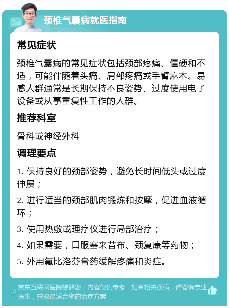 颈椎气囊病就医指南 常见症状 颈椎气囊病的常见症状包括颈部疼痛、僵硬和不适，可能伴随着头痛、肩部疼痛或手臂麻木。易感人群通常是长期保持不良姿势、过度使用电子设备或从事重复性工作的人群。 推荐科室 骨科或神经外科 调理要点 1. 保持良好的颈部姿势，避免长时间低头或过度伸展； 2. 进行适当的颈部肌肉锻炼和按摩，促进血液循环； 3. 使用热敷或理疗仪进行局部治疗； 4. 如果需要，口服塞来昔布、颈复康等药物； 5. 外用氟比洛芬膏药缓解疼痛和炎症。