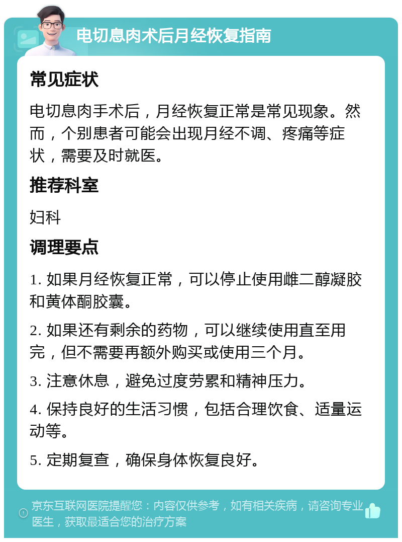 电切息肉术后月经恢复指南 常见症状 电切息肉手术后，月经恢复正常是常见现象。然而，个别患者可能会出现月经不调、疼痛等症状，需要及时就医。 推荐科室 妇科 调理要点 1. 如果月经恢复正常，可以停止使用雌二醇凝胶和黄体酮胶囊。 2. 如果还有剩余的药物，可以继续使用直至用完，但不需要再额外购买或使用三个月。 3. 注意休息，避免过度劳累和精神压力。 4. 保持良好的生活习惯，包括合理饮食、适量运动等。 5. 定期复查，确保身体恢复良好。