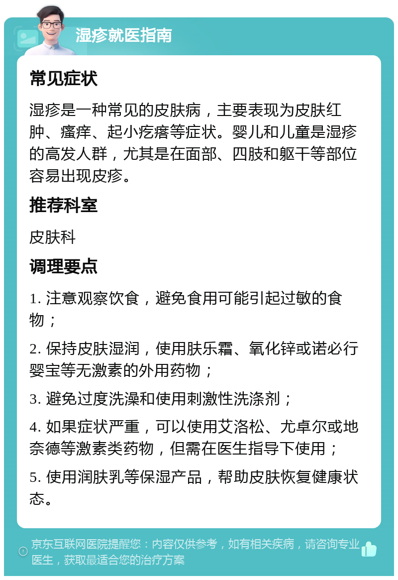 湿疹就医指南 常见症状 湿疹是一种常见的皮肤病，主要表现为皮肤红肿、瘙痒、起小疙瘩等症状。婴儿和儿童是湿疹的高发人群，尤其是在面部、四肢和躯干等部位容易出现皮疹。 推荐科室 皮肤科 调理要点 1. 注意观察饮食，避免食用可能引起过敏的食物； 2. 保持皮肤湿润，使用肤乐霜、氧化锌或诺必行婴宝等无激素的外用药物； 3. 避免过度洗澡和使用刺激性洗涤剂； 4. 如果症状严重，可以使用艾洛松、尤卓尔或地奈德等激素类药物，但需在医生指导下使用； 5. 使用润肤乳等保湿产品，帮助皮肤恢复健康状态。