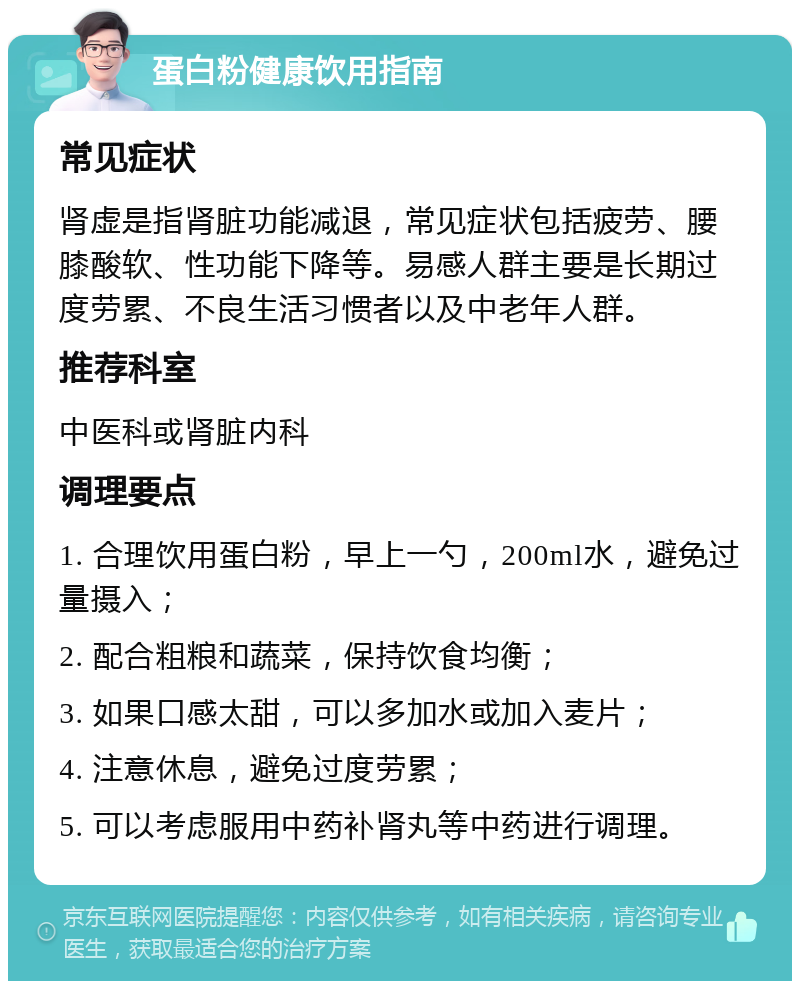 蛋白粉健康饮用指南 常见症状 肾虚是指肾脏功能减退，常见症状包括疲劳、腰膝酸软、性功能下降等。易感人群主要是长期过度劳累、不良生活习惯者以及中老年人群。 推荐科室 中医科或肾脏内科 调理要点 1. 合理饮用蛋白粉，早上一勺，200ml水，避免过量摄入； 2. 配合粗粮和蔬菜，保持饮食均衡； 3. 如果口感太甜，可以多加水或加入麦片； 4. 注意休息，避免过度劳累； 5. 可以考虑服用中药补肾丸等中药进行调理。