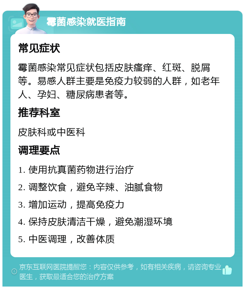 霉菌感染就医指南 常见症状 霉菌感染常见症状包括皮肤瘙痒、红斑、脱屑等。易感人群主要是免疫力较弱的人群，如老年人、孕妇、糖尿病患者等。 推荐科室 皮肤科或中医科 调理要点 1. 使用抗真菌药物进行治疗 2. 调整饮食，避免辛辣、油腻食物 3. 增加运动，提高免疫力 4. 保持皮肤清洁干燥，避免潮湿环境 5. 中医调理，改善体质