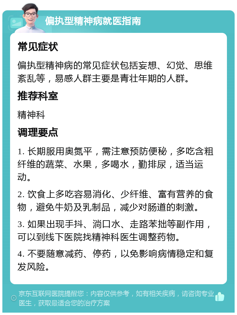 偏执型精神病就医指南 常见症状 偏执型精神病的常见症状包括妄想、幻觉、思维紊乱等，易感人群主要是青壮年期的人群。 推荐科室 精神科 调理要点 1. 长期服用奥氮平，需注意预防便秘，多吃含粗纤维的蔬菜、水果，多喝水，勤排尿，适当运动。 2. 饮食上多吃容易消化、少纤维、富有营养的食物，避免牛奶及乳制品，减少对肠道的刺激。 3. 如果出现手抖、淌口水、走路苯拙等副作用，可以到线下医院找精神科医生调整药物。 4. 不要随意减药、停药，以免影响病情稳定和复发风险。