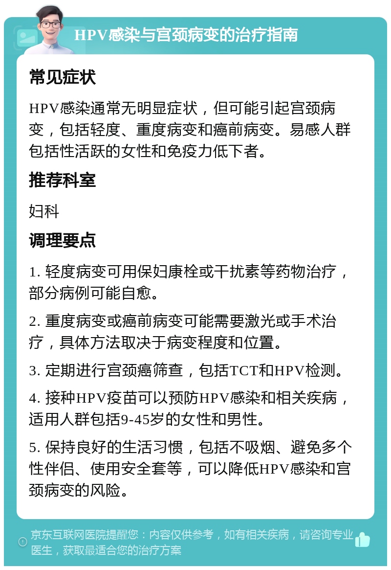 HPV感染与宫颈病变的治疗指南 常见症状 HPV感染通常无明显症状，但可能引起宫颈病变，包括轻度、重度病变和癌前病变。易感人群包括性活跃的女性和免疫力低下者。 推荐科室 妇科 调理要点 1. 轻度病变可用保妇康栓或干扰素等药物治疗，部分病例可能自愈。 2. 重度病变或癌前病变可能需要激光或手术治疗，具体方法取决于病变程度和位置。 3. 定期进行宫颈癌筛查，包括TCT和HPV检测。 4. 接种HPV疫苗可以预防HPV感染和相关疾病，适用人群包括9-45岁的女性和男性。 5. 保持良好的生活习惯，包括不吸烟、避免多个性伴侣、使用安全套等，可以降低HPV感染和宫颈病变的风险。