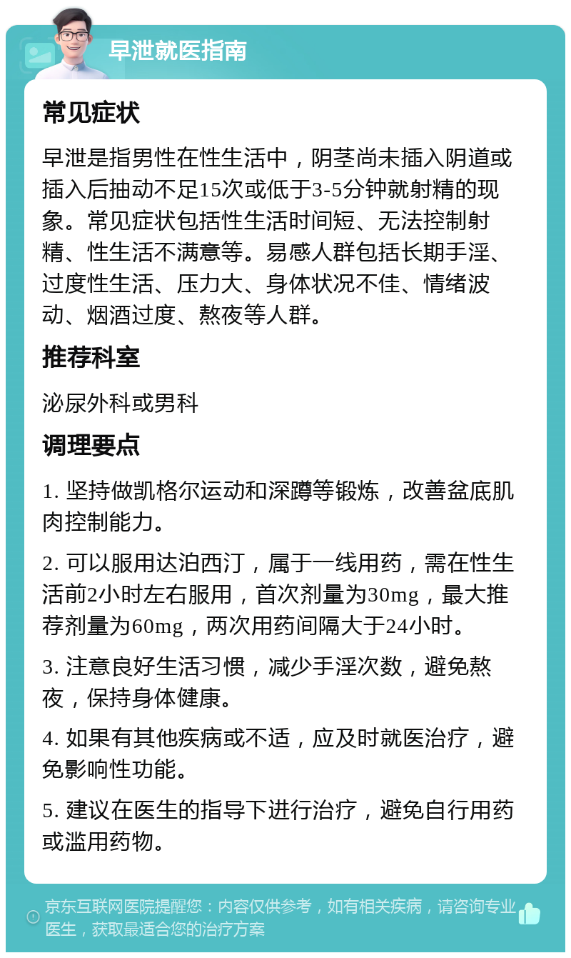 早泄就医指南 常见症状 早泄是指男性在性生活中，阴茎尚未插入阴道或插入后抽动不足15次或低于3-5分钟就射精的现象。常见症状包括性生活时间短、无法控制射精、性生活不满意等。易感人群包括长期手淫、过度性生活、压力大、身体状况不佳、情绪波动、烟酒过度、熬夜等人群。 推荐科室 泌尿外科或男科 调理要点 1. 坚持做凯格尔运动和深蹲等锻炼，改善盆底肌肉控制能力。 2. 可以服用达泊西汀，属于一线用药，需在性生活前2小时左右服用，首次剂量为30mg，最大推荐剂量为60mg，两次用药间隔大于24小时。 3. 注意良好生活习惯，减少手淫次数，避免熬夜，保持身体健康。 4. 如果有其他疾病或不适，应及时就医治疗，避免影响性功能。 5. 建议在医生的指导下进行治疗，避免自行用药或滥用药物。