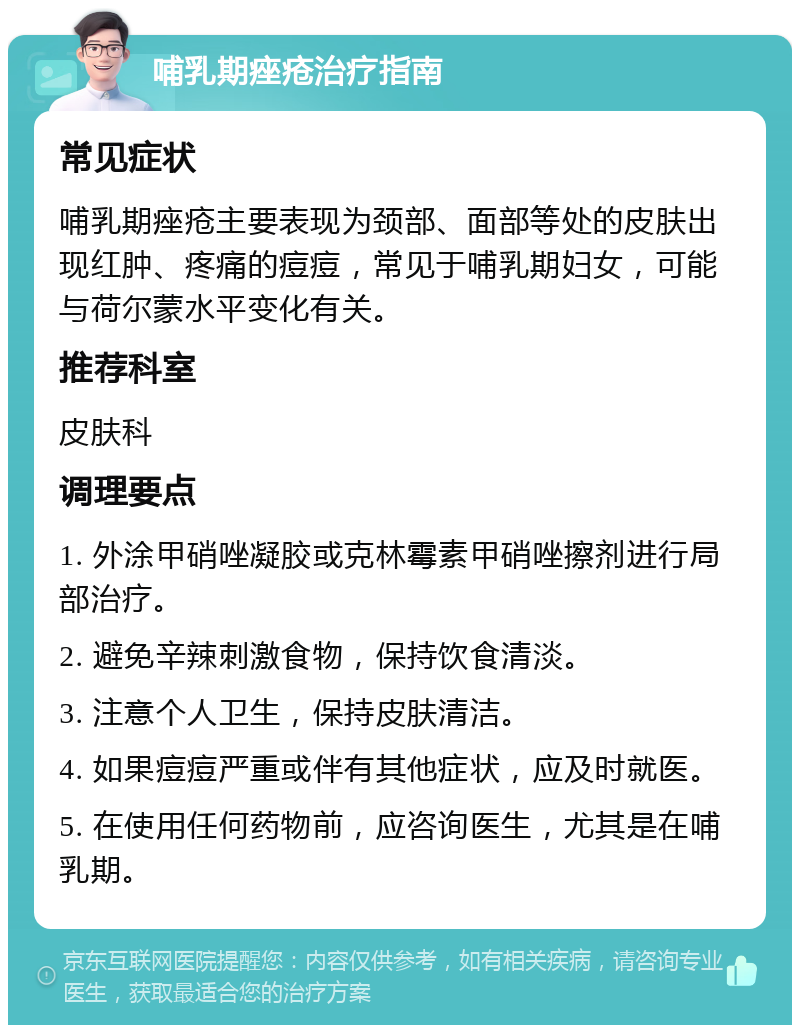 哺乳期痤疮治疗指南 常见症状 哺乳期痤疮主要表现为颈部、面部等处的皮肤出现红肿、疼痛的痘痘，常见于哺乳期妇女，可能与荷尔蒙水平变化有关。 推荐科室 皮肤科 调理要点 1. 外涂甲硝唑凝胶或克林霉素甲硝唑擦剂进行局部治疗。 2. 避免辛辣刺激食物，保持饮食清淡。 3. 注意个人卫生，保持皮肤清洁。 4. 如果痘痘严重或伴有其他症状，应及时就医。 5. 在使用任何药物前，应咨询医生，尤其是在哺乳期。