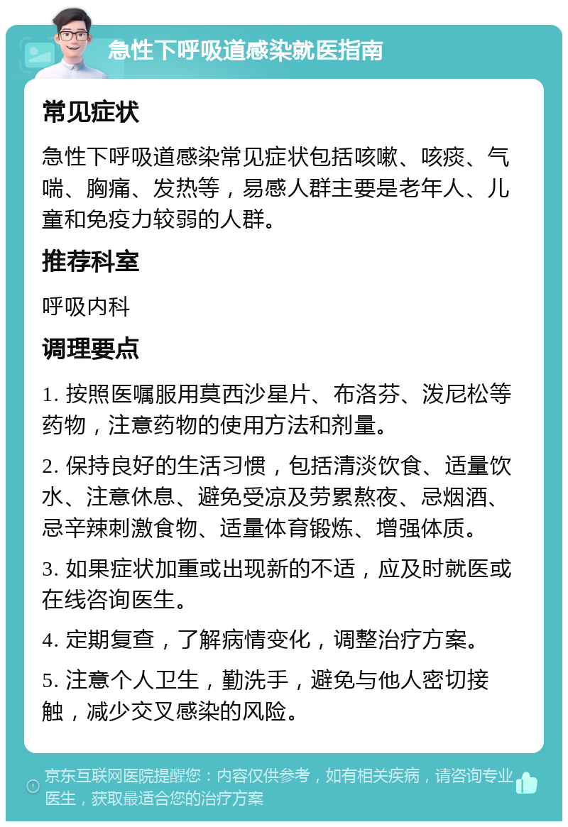 急性下呼吸道感染就医指南 常见症状 急性下呼吸道感染常见症状包括咳嗽、咳痰、气喘、胸痛、发热等，易感人群主要是老年人、儿童和免疫力较弱的人群。 推荐科室 呼吸内科 调理要点 1. 按照医嘱服用莫西沙星片、布洛芬、泼尼松等药物，注意药物的使用方法和剂量。 2. 保持良好的生活习惯，包括清淡饮食、适量饮水、注意休息、避免受凉及劳累熬夜、忌烟酒、忌辛辣刺激食物、适量体育锻炼、增强体质。 3. 如果症状加重或出现新的不适，应及时就医或在线咨询医生。 4. 定期复查，了解病情变化，调整治疗方案。 5. 注意个人卫生，勤洗手，避免与他人密切接触，减少交叉感染的风险。