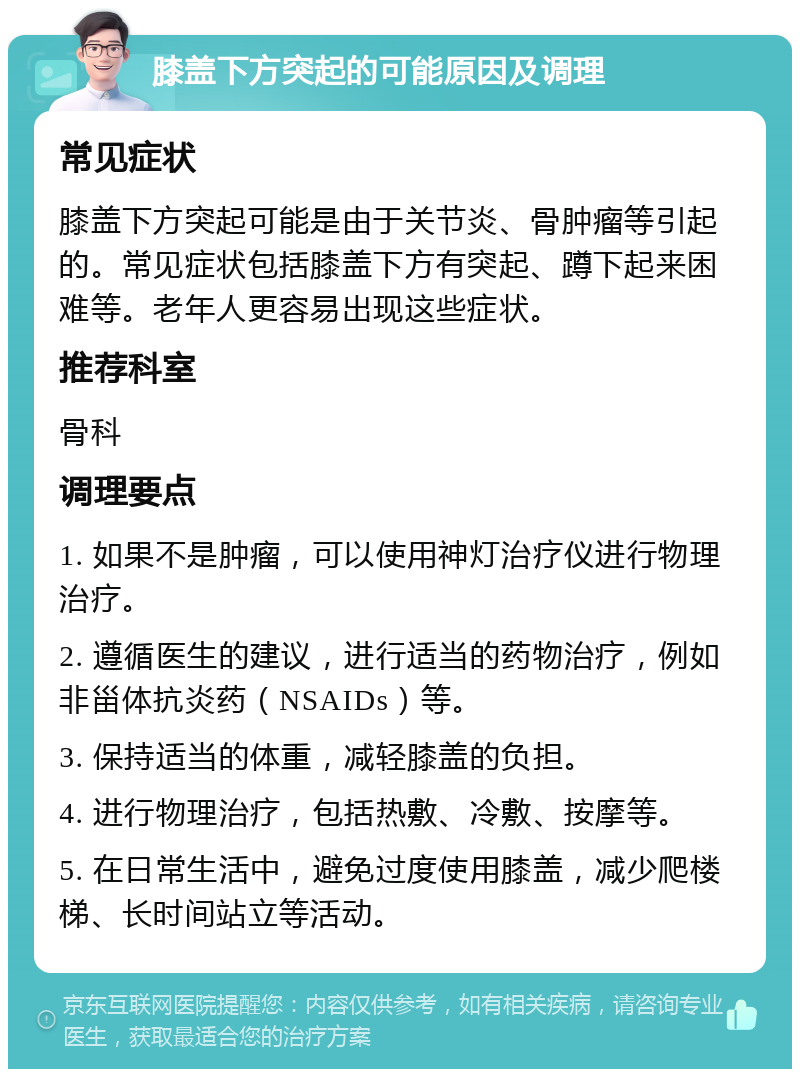 膝盖下方突起的可能原因及调理 常见症状 膝盖下方突起可能是由于关节炎、骨肿瘤等引起的。常见症状包括膝盖下方有突起、蹲下起来困难等。老年人更容易出现这些症状。 推荐科室 骨科 调理要点 1. 如果不是肿瘤，可以使用神灯治疗仪进行物理治疗。 2. 遵循医生的建议，进行适当的药物治疗，例如非甾体抗炎药（NSAIDs）等。 3. 保持适当的体重，减轻膝盖的负担。 4. 进行物理治疗，包括热敷、冷敷、按摩等。 5. 在日常生活中，避免过度使用膝盖，减少爬楼梯、长时间站立等活动。