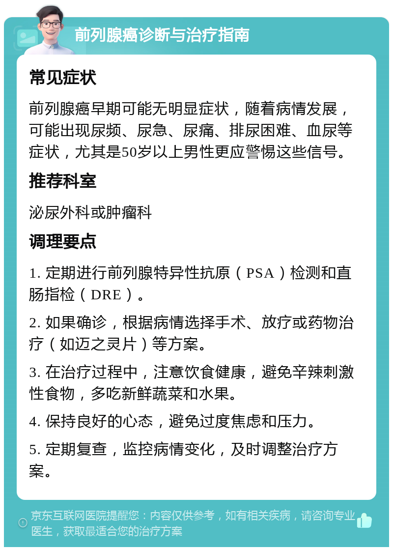 前列腺癌诊断与治疗指南 常见症状 前列腺癌早期可能无明显症状，随着病情发展，可能出现尿频、尿急、尿痛、排尿困难、血尿等症状，尤其是50岁以上男性更应警惕这些信号。 推荐科室 泌尿外科或肿瘤科 调理要点 1. 定期进行前列腺特异性抗原（PSA）检测和直肠指检（DRE）。 2. 如果确诊，根据病情选择手术、放疗或药物治疗（如迈之灵片）等方案。 3. 在治疗过程中，注意饮食健康，避免辛辣刺激性食物，多吃新鲜蔬菜和水果。 4. 保持良好的心态，避免过度焦虑和压力。 5. 定期复查，监控病情变化，及时调整治疗方案。