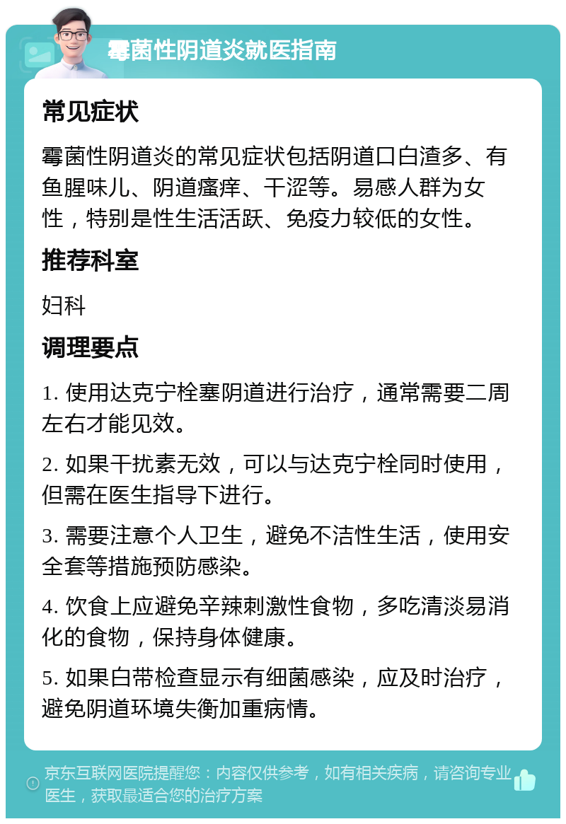 霉菌性阴道炎就医指南 常见症状 霉菌性阴道炎的常见症状包括阴道口白渣多、有鱼腥味儿、阴道瘙痒、干涩等。易感人群为女性，特别是性生活活跃、免疫力较低的女性。 推荐科室 妇科 调理要点 1. 使用达克宁栓塞阴道进行治疗，通常需要二周左右才能见效。 2. 如果干扰素无效，可以与达克宁栓同时使用，但需在医生指导下进行。 3. 需要注意个人卫生，避免不洁性生活，使用安全套等措施预防感染。 4. 饮食上应避免辛辣刺激性食物，多吃清淡易消化的食物，保持身体健康。 5. 如果白带检查显示有细菌感染，应及时治疗，避免阴道环境失衡加重病情。