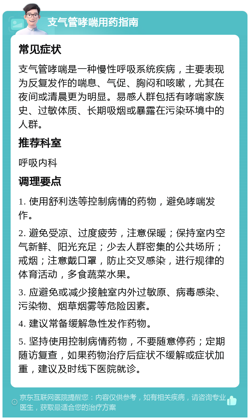 支气管哮喘用药指南 常见症状 支气管哮喘是一种慢性呼吸系统疾病，主要表现为反复发作的喘息、气促、胸闷和咳嗽，尤其在夜间或清晨更为明显。易感人群包括有哮喘家族史、过敏体质、长期吸烟或暴露在污染环境中的人群。 推荐科室 呼吸内科 调理要点 1. 使用舒利迭等控制病情的药物，避免哮喘发作。 2. 避免受凉、过度疲劳，注意保暖；保持室内空气新鲜、阳光充足；少去人群密集的公共场所；戒烟；注意戴口罩，防止交叉感染，进行规律的体育活动，多食蔬菜水果。 3. 应避免或减少接触室内外过敏原、病毒感染、污染物、烟草烟雾等危险因素。 4. 建议常备缓解急性发作药物。 5. 坚持使用控制病情药物，不要随意停药；定期随访复查，如果药物治疗后症状不缓解或症状加重，建议及时线下医院就诊。