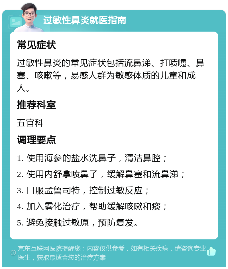 过敏性鼻炎就医指南 常见症状 过敏性鼻炎的常见症状包括流鼻涕、打喷嚏、鼻塞、咳嗽等，易感人群为敏感体质的儿童和成人。 推荐科室 五官科 调理要点 1. 使用海参的盐水洗鼻子，清洁鼻腔； 2. 使用内舒拿喷鼻子，缓解鼻塞和流鼻涕； 3. 口服孟鲁司特，控制过敏反应； 4. 加入雾化治疗，帮助缓解咳嗽和痰； 5. 避免接触过敏原，预防复发。