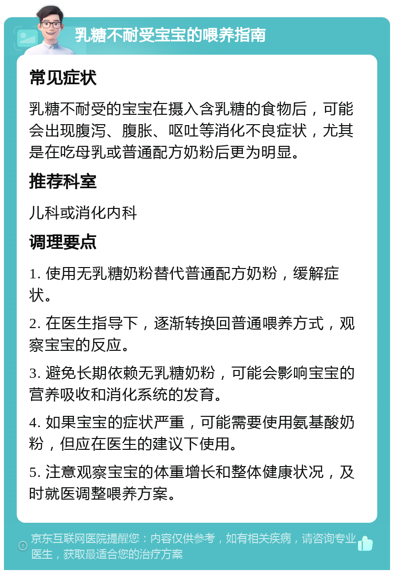 乳糖不耐受宝宝的喂养指南 常见症状 乳糖不耐受的宝宝在摄入含乳糖的食物后，可能会出现腹泻、腹胀、呕吐等消化不良症状，尤其是在吃母乳或普通配方奶粉后更为明显。 推荐科室 儿科或消化内科 调理要点 1. 使用无乳糖奶粉替代普通配方奶粉，缓解症状。 2. 在医生指导下，逐渐转换回普通喂养方式，观察宝宝的反应。 3. 避免长期依赖无乳糖奶粉，可能会影响宝宝的营养吸收和消化系统的发育。 4. 如果宝宝的症状严重，可能需要使用氨基酸奶粉，但应在医生的建议下使用。 5. 注意观察宝宝的体重增长和整体健康状况，及时就医调整喂养方案。