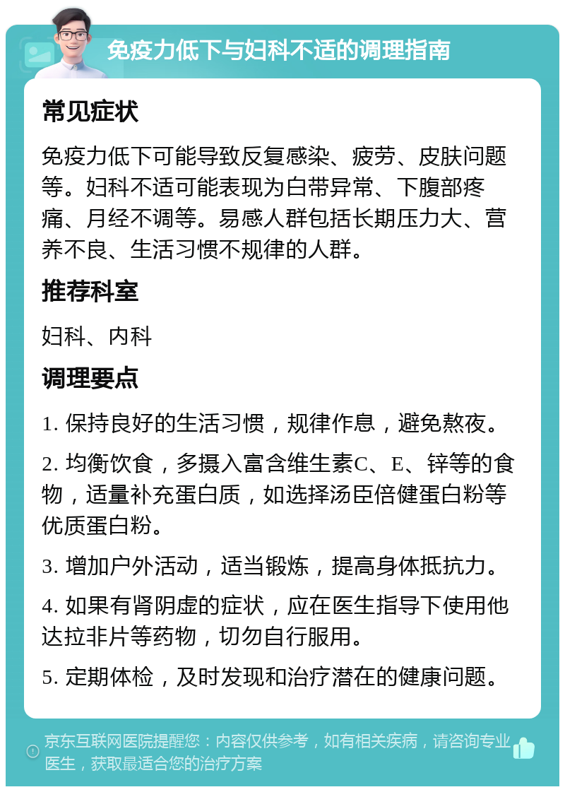 免疫力低下与妇科不适的调理指南 常见症状 免疫力低下可能导致反复感染、疲劳、皮肤问题等。妇科不适可能表现为白带异常、下腹部疼痛、月经不调等。易感人群包括长期压力大、营养不良、生活习惯不规律的人群。 推荐科室 妇科、内科 调理要点 1. 保持良好的生活习惯，规律作息，避免熬夜。 2. 均衡饮食，多摄入富含维生素C、E、锌等的食物，适量补充蛋白质，如选择汤臣倍健蛋白粉等优质蛋白粉。 3. 增加户外活动，适当锻炼，提高身体抵抗力。 4. 如果有肾阴虚的症状，应在医生指导下使用他达拉非片等药物，切勿自行服用。 5. 定期体检，及时发现和治疗潜在的健康问题。