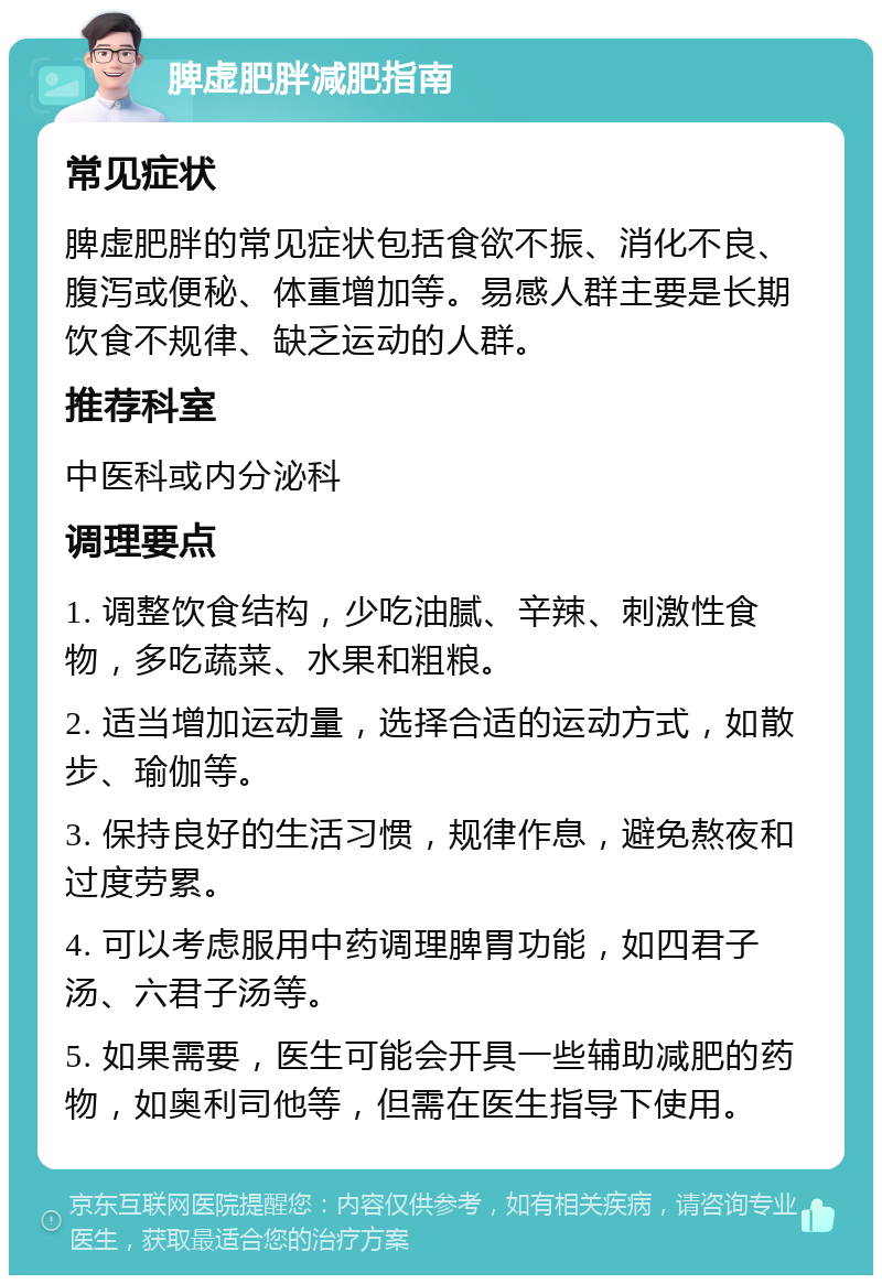 脾虚肥胖减肥指南 常见症状 脾虚肥胖的常见症状包括食欲不振、消化不良、腹泻或便秘、体重增加等。易感人群主要是长期饮食不规律、缺乏运动的人群。 推荐科室 中医科或内分泌科 调理要点 1. 调整饮食结构，少吃油腻、辛辣、刺激性食物，多吃蔬菜、水果和粗粮。 2. 适当增加运动量，选择合适的运动方式，如散步、瑜伽等。 3. 保持良好的生活习惯，规律作息，避免熬夜和过度劳累。 4. 可以考虑服用中药调理脾胃功能，如四君子汤、六君子汤等。 5. 如果需要，医生可能会开具一些辅助减肥的药物，如奥利司他等，但需在医生指导下使用。