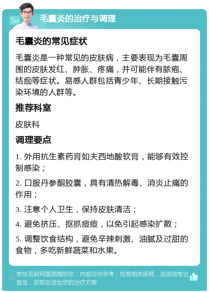 毛囊炎的治疗与调理 毛囊炎的常见症状 毛囊炎是一种常见的皮肤病，主要表现为毛囊周围的皮肤发红、肿胀、疼痛，并可能伴有脓疱、结痂等症状。易感人群包括青少年、长期接触污染环境的人群等。 推荐科室 皮肤科 调理要点 1. 外用抗生素药膏如夫西地酸软膏，能够有效控制感染； 2. 口服丹参酮胶囊，具有清热解毒、消炎止痛的作用； 3. 注意个人卫生，保持皮肤清洁； 4. 避免挤压、抠抓痘痘，以免引起感染扩散； 5. 调整饮食结构，避免辛辣刺激、油腻及过甜的食物，多吃新鲜蔬菜和水果。