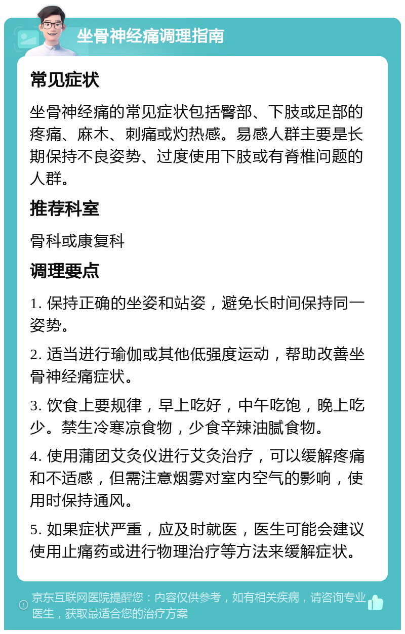 坐骨神经痛调理指南 常见症状 坐骨神经痛的常见症状包括臀部、下肢或足部的疼痛、麻木、刺痛或灼热感。易感人群主要是长期保持不良姿势、过度使用下肢或有脊椎问题的人群。 推荐科室 骨科或康复科 调理要点 1. 保持正确的坐姿和站姿，避免长时间保持同一姿势。 2. 适当进行瑜伽或其他低强度运动，帮助改善坐骨神经痛症状。 3. 饮食上要规律，早上吃好，中午吃饱，晚上吃少。禁生冷寒凉食物，少食辛辣油腻食物。 4. 使用蒲团艾灸仪进行艾灸治疗，可以缓解疼痛和不适感，但需注意烟雾对室内空气的影响，使用时保持通风。 5. 如果症状严重，应及时就医，医生可能会建议使用止痛药或进行物理治疗等方法来缓解症状。