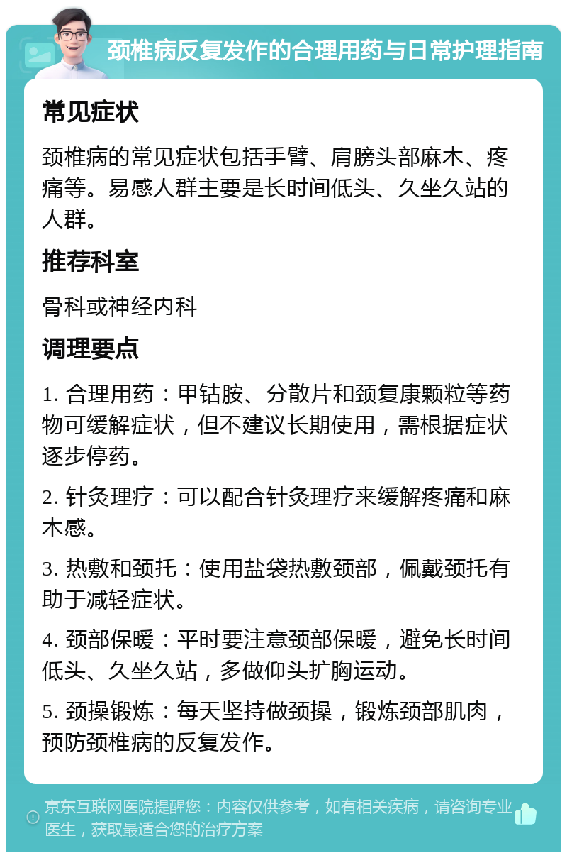 颈椎病反复发作的合理用药与日常护理指南 常见症状 颈椎病的常见症状包括手臂、肩膀头部麻木、疼痛等。易感人群主要是长时间低头、久坐久站的人群。 推荐科室 骨科或神经内科 调理要点 1. 合理用药：甲钴胺、分散片和颈复康颗粒等药物可缓解症状，但不建议长期使用，需根据症状逐步停药。 2. 针灸理疗：可以配合针灸理疗来缓解疼痛和麻木感。 3. 热敷和颈托：使用盐袋热敷颈部，佩戴颈托有助于减轻症状。 4. 颈部保暖：平时要注意颈部保暖，避免长时间低头、久坐久站，多做仰头扩胸运动。 5. 颈操锻炼：每天坚持做颈操，锻炼颈部肌肉，预防颈椎病的反复发作。