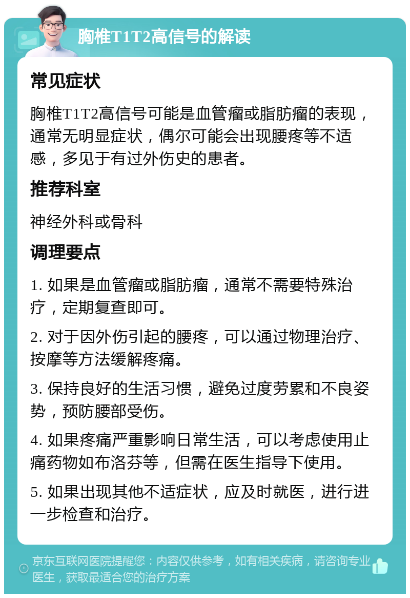 胸椎T1T2高信号的解读 常见症状 胸椎T1T2高信号可能是血管瘤或脂肪瘤的表现，通常无明显症状，偶尔可能会出现腰疼等不适感，多见于有过外伤史的患者。 推荐科室 神经外科或骨科 调理要点 1. 如果是血管瘤或脂肪瘤，通常不需要特殊治疗，定期复查即可。 2. 对于因外伤引起的腰疼，可以通过物理治疗、按摩等方法缓解疼痛。 3. 保持良好的生活习惯，避免过度劳累和不良姿势，预防腰部受伤。 4. 如果疼痛严重影响日常生活，可以考虑使用止痛药物如布洛芬等，但需在医生指导下使用。 5. 如果出现其他不适症状，应及时就医，进行进一步检查和治疗。