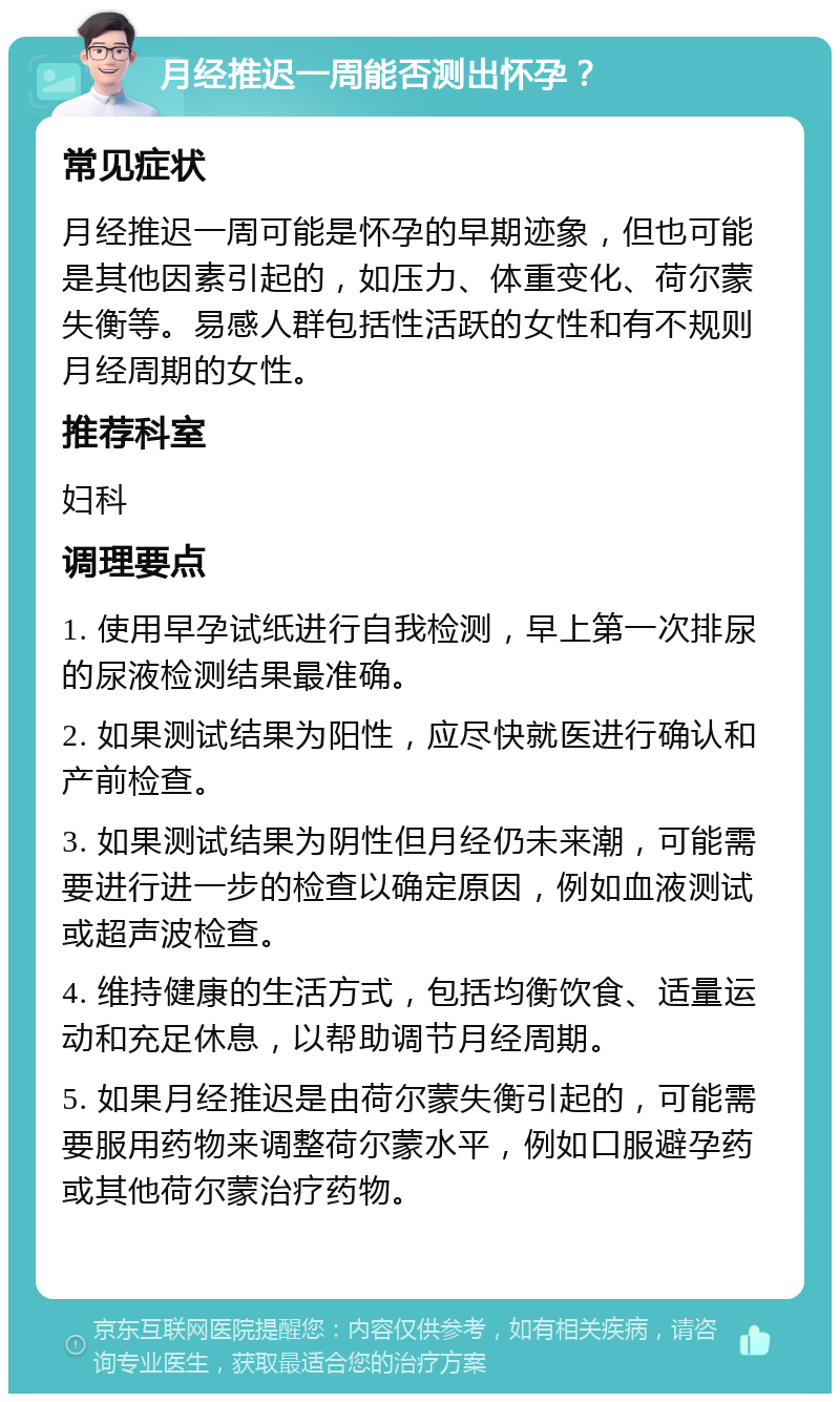 月经推迟一周能否测出怀孕？ 常见症状 月经推迟一周可能是怀孕的早期迹象，但也可能是其他因素引起的，如压力、体重变化、荷尔蒙失衡等。易感人群包括性活跃的女性和有不规则月经周期的女性。 推荐科室 妇科 调理要点 1. 使用早孕试纸进行自我检测，早上第一次排尿的尿液检测结果最准确。 2. 如果测试结果为阳性，应尽快就医进行确认和产前检查。 3. 如果测试结果为阴性但月经仍未来潮，可能需要进行进一步的检查以确定原因，例如血液测试或超声波检查。 4. 维持健康的生活方式，包括均衡饮食、适量运动和充足休息，以帮助调节月经周期。 5. 如果月经推迟是由荷尔蒙失衡引起的，可能需要服用药物来调整荷尔蒙水平，例如口服避孕药或其他荷尔蒙治疗药物。