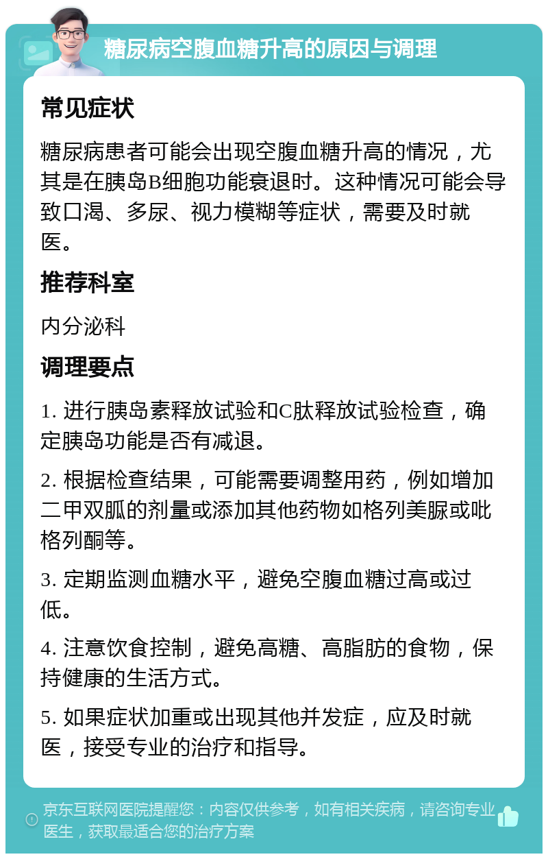 糖尿病空腹血糖升高的原因与调理 常见症状 糖尿病患者可能会出现空腹血糖升高的情况，尤其是在胰岛B细胞功能衰退时。这种情况可能会导致口渴、多尿、视力模糊等症状，需要及时就医。 推荐科室 内分泌科 调理要点 1. 进行胰岛素释放试验和C肽释放试验检查，确定胰岛功能是否有减退。 2. 根据检查结果，可能需要调整用药，例如增加二甲双胍的剂量或添加其他药物如格列美脲或吡格列酮等。 3. 定期监测血糖水平，避免空腹血糖过高或过低。 4. 注意饮食控制，避免高糖、高脂肪的食物，保持健康的生活方式。 5. 如果症状加重或出现其他并发症，应及时就医，接受专业的治疗和指导。