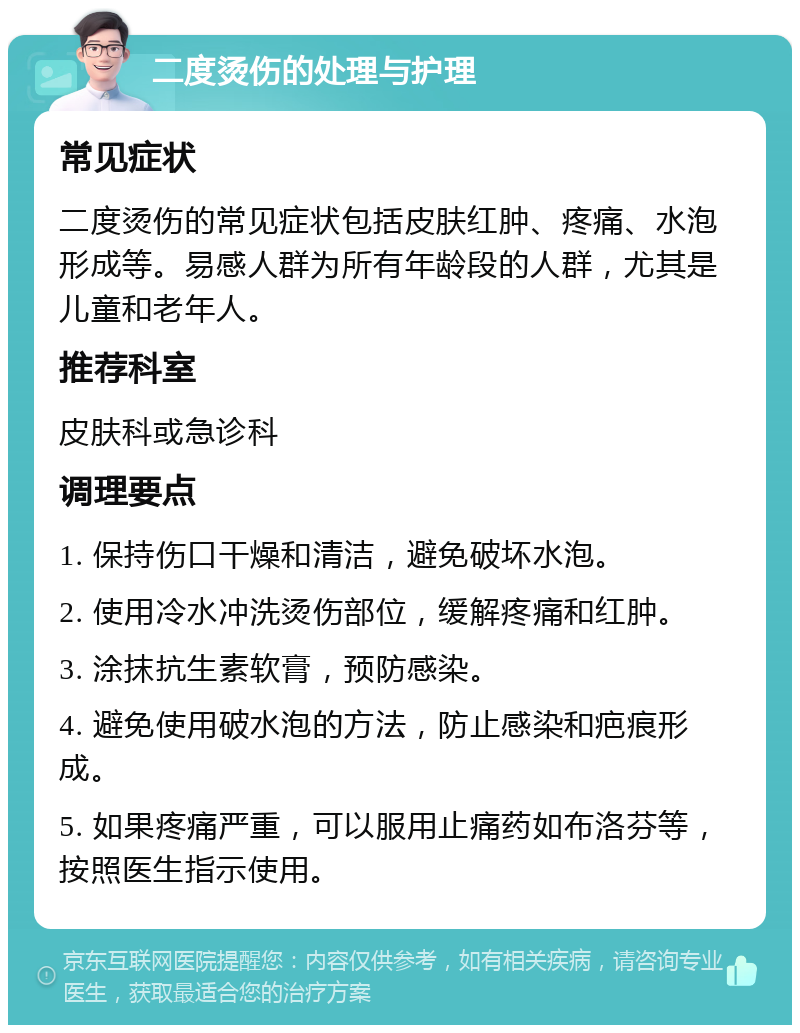 二度烫伤的处理与护理 常见症状 二度烫伤的常见症状包括皮肤红肿、疼痛、水泡形成等。易感人群为所有年龄段的人群，尤其是儿童和老年人。 推荐科室 皮肤科或急诊科 调理要点 1. 保持伤口干燥和清洁，避免破坏水泡。 2. 使用冷水冲洗烫伤部位，缓解疼痛和红肿。 3. 涂抹抗生素软膏，预防感染。 4. 避免使用破水泡的方法，防止感染和疤痕形成。 5. 如果疼痛严重，可以服用止痛药如布洛芬等，按照医生指示使用。