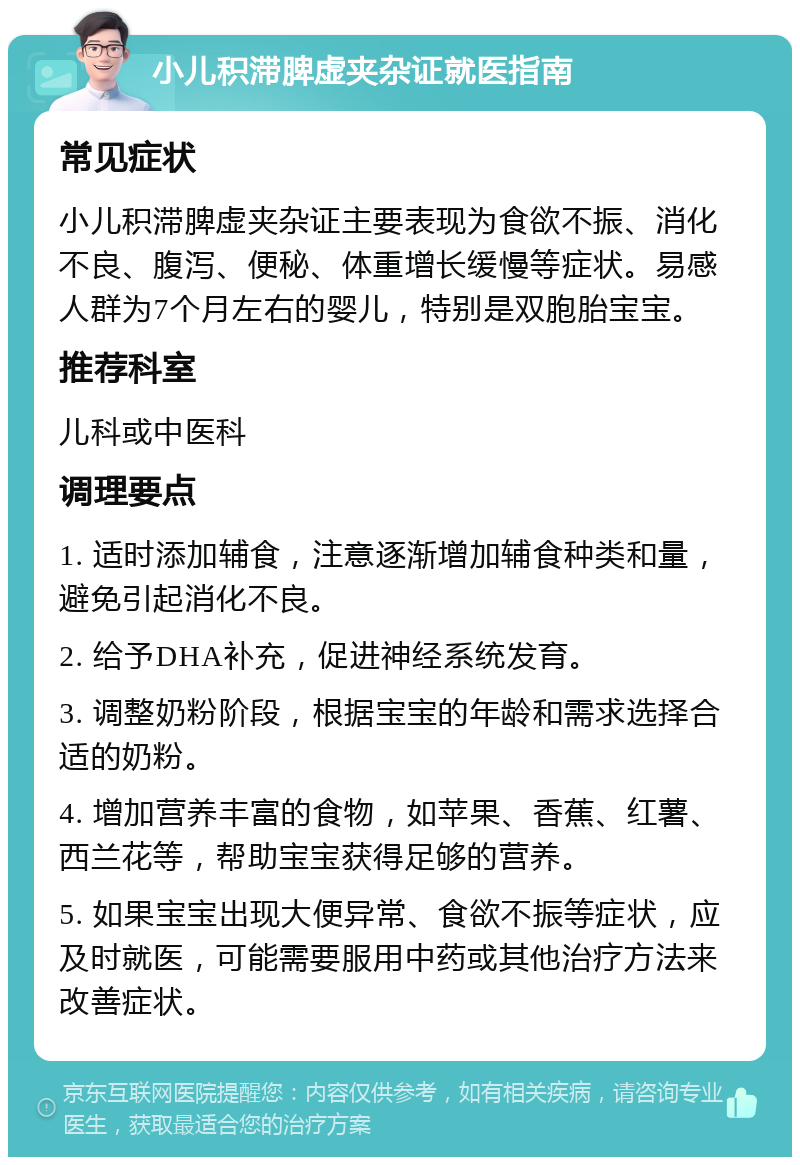 小儿积滞脾虚夹杂证就医指南 常见症状 小儿积滞脾虚夹杂证主要表现为食欲不振、消化不良、腹泻、便秘、体重增长缓慢等症状。易感人群为7个月左右的婴儿，特别是双胞胎宝宝。 推荐科室 儿科或中医科 调理要点 1. 适时添加辅食，注意逐渐增加辅食种类和量，避免引起消化不良。 2. 给予DHA补充，促进神经系统发育。 3. 调整奶粉阶段，根据宝宝的年龄和需求选择合适的奶粉。 4. 增加营养丰富的食物，如苹果、香蕉、红薯、西兰花等，帮助宝宝获得足够的营养。 5. 如果宝宝出现大便异常、食欲不振等症状，应及时就医，可能需要服用中药或其他治疗方法来改善症状。