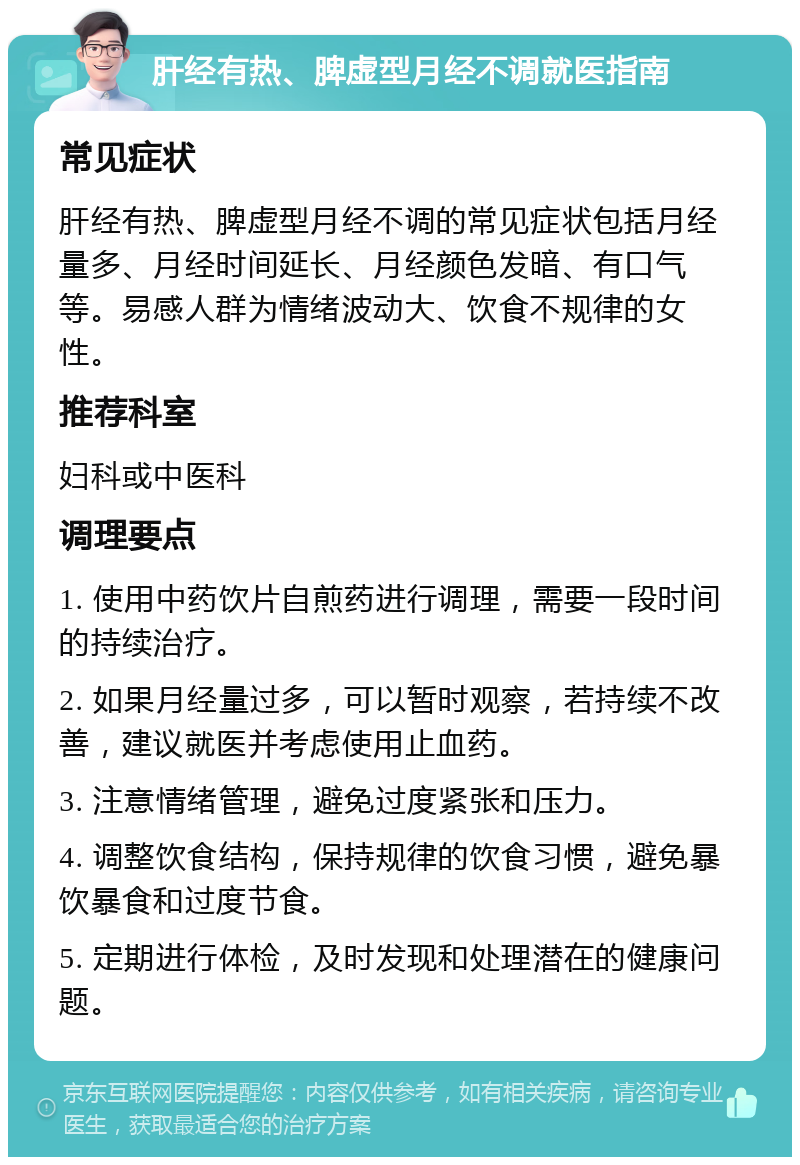 肝经有热、脾虚型月经不调就医指南 常见症状 肝经有热、脾虚型月经不调的常见症状包括月经量多、月经时间延长、月经颜色发暗、有口气等。易感人群为情绪波动大、饮食不规律的女性。 推荐科室 妇科或中医科 调理要点 1. 使用中药饮片自煎药进行调理，需要一段时间的持续治疗。 2. 如果月经量过多，可以暂时观察，若持续不改善，建议就医并考虑使用止血药。 3. 注意情绪管理，避免过度紧张和压力。 4. 调整饮食结构，保持规律的饮食习惯，避免暴饮暴食和过度节食。 5. 定期进行体检，及时发现和处理潜在的健康问题。