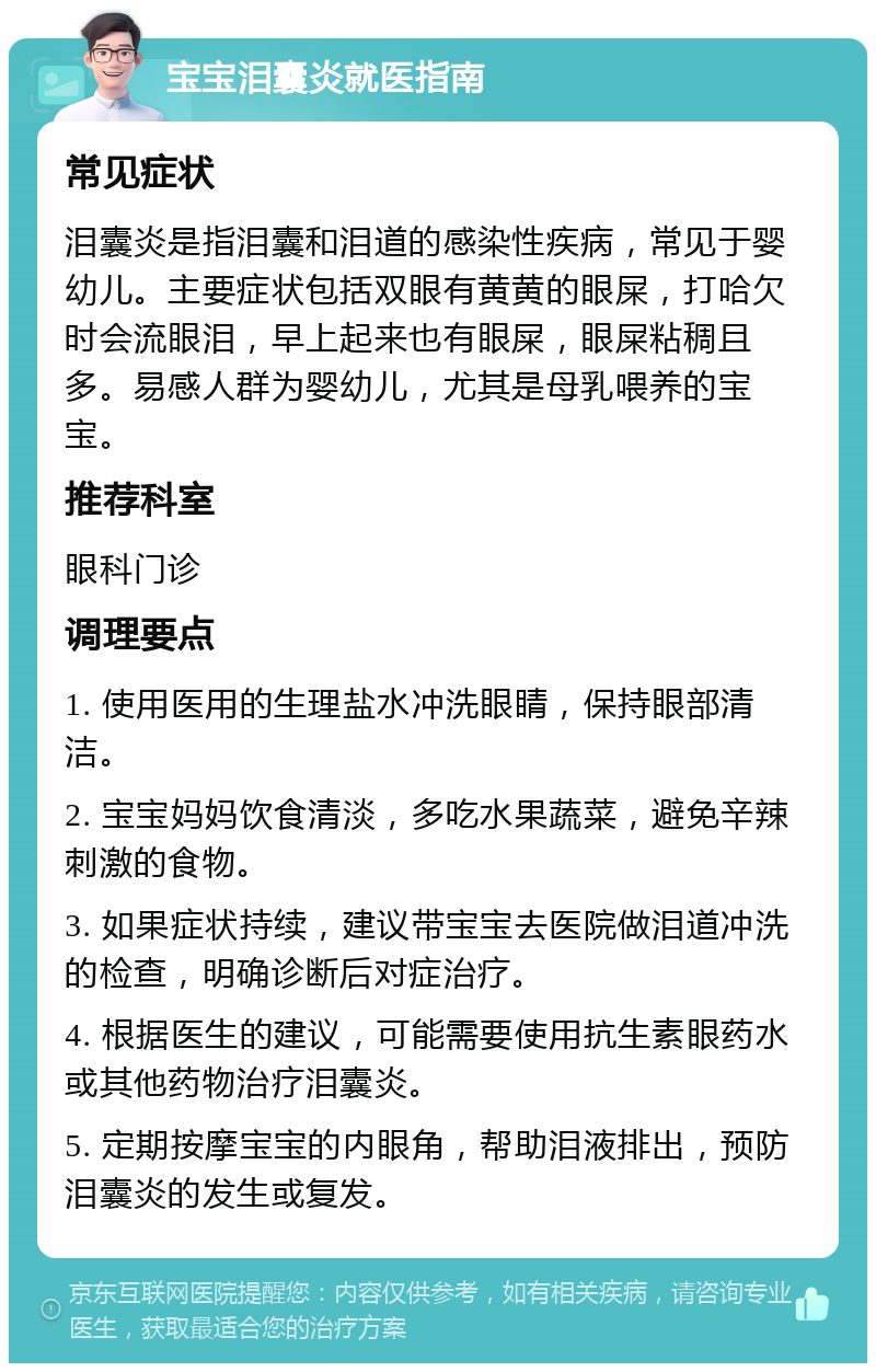 宝宝泪囊炎就医指南 常见症状 泪囊炎是指泪囊和泪道的感染性疾病，常见于婴幼儿。主要症状包括双眼有黄黄的眼屎，打哈欠时会流眼泪，早上起来也有眼屎，眼屎粘稠且多。易感人群为婴幼儿，尤其是母乳喂养的宝宝。 推荐科室 眼科门诊 调理要点 1. 使用医用的生理盐水冲洗眼睛，保持眼部清洁。 2. 宝宝妈妈饮食清淡，多吃水果蔬菜，避免辛辣刺激的食物。 3. 如果症状持续，建议带宝宝去医院做泪道冲洗的检查，明确诊断后对症治疗。 4. 根据医生的建议，可能需要使用抗生素眼药水或其他药物治疗泪囊炎。 5. 定期按摩宝宝的内眼角，帮助泪液排出，预防泪囊炎的发生或复发。