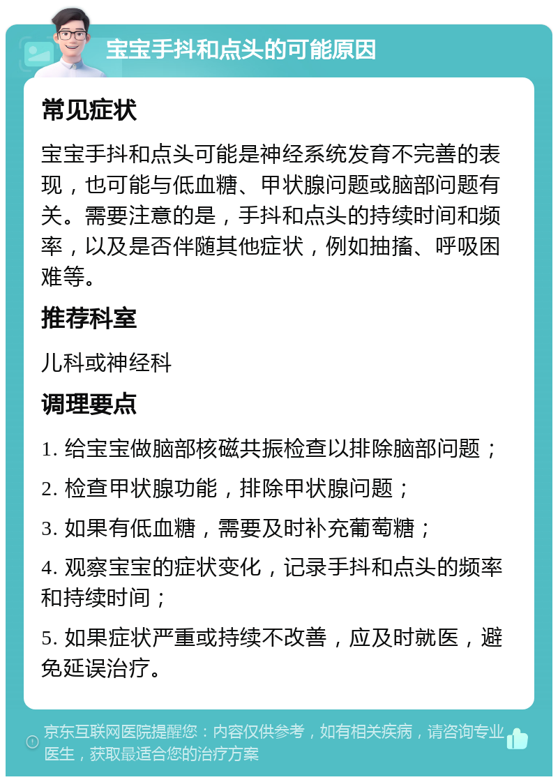 宝宝手抖和点头的可能原因 常见症状 宝宝手抖和点头可能是神经系统发育不完善的表现，也可能与低血糖、甲状腺问题或脑部问题有关。需要注意的是，手抖和点头的持续时间和频率，以及是否伴随其他症状，例如抽搐、呼吸困难等。 推荐科室 儿科或神经科 调理要点 1. 给宝宝做脑部核磁共振检查以排除脑部问题； 2. 检查甲状腺功能，排除甲状腺问题； 3. 如果有低血糖，需要及时补充葡萄糖； 4. 观察宝宝的症状变化，记录手抖和点头的频率和持续时间； 5. 如果症状严重或持续不改善，应及时就医，避免延误治疗。