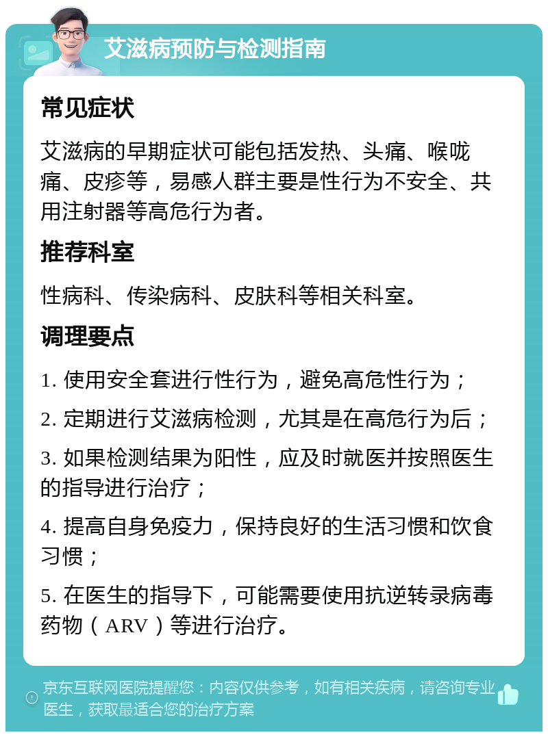 艾滋病预防与检测指南 常见症状 艾滋病的早期症状可能包括发热、头痛、喉咙痛、皮疹等，易感人群主要是性行为不安全、共用注射器等高危行为者。 推荐科室 性病科、传染病科、皮肤科等相关科室。 调理要点 1. 使用安全套进行性行为，避免高危性行为； 2. 定期进行艾滋病检测，尤其是在高危行为后； 3. 如果检测结果为阳性，应及时就医并按照医生的指导进行治疗； 4. 提高自身免疫力，保持良好的生活习惯和饮食习惯； 5. 在医生的指导下，可能需要使用抗逆转录病毒药物（ARV）等进行治疗。