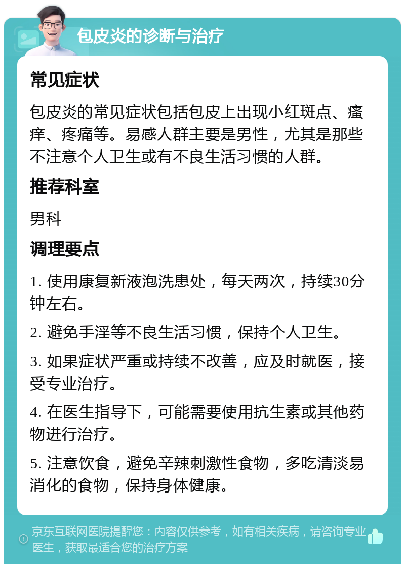 包皮炎的诊断与治疗 常见症状 包皮炎的常见症状包括包皮上出现小红斑点、瘙痒、疼痛等。易感人群主要是男性，尤其是那些不注意个人卫生或有不良生活习惯的人群。 推荐科室 男科 调理要点 1. 使用康复新液泡洗患处，每天两次，持续30分钟左右。 2. 避免手淫等不良生活习惯，保持个人卫生。 3. 如果症状严重或持续不改善，应及时就医，接受专业治疗。 4. 在医生指导下，可能需要使用抗生素或其他药物进行治疗。 5. 注意饮食，避免辛辣刺激性食物，多吃清淡易消化的食物，保持身体健康。