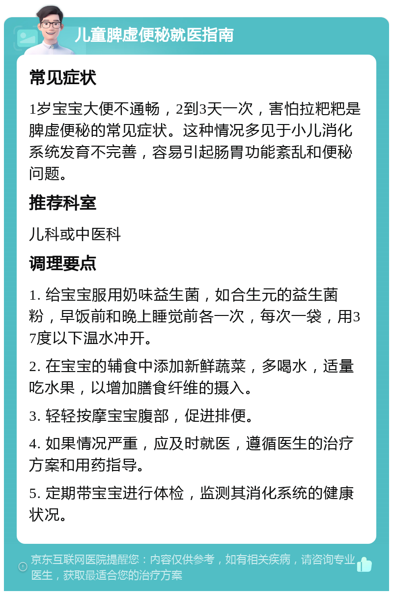 儿童脾虚便秘就医指南 常见症状 1岁宝宝大便不通畅，2到3天一次，害怕拉粑粑是脾虚便秘的常见症状。这种情况多见于小儿消化系统发育不完善，容易引起肠胃功能紊乱和便秘问题。 推荐科室 儿科或中医科 调理要点 1. 给宝宝服用奶味益生菌，如合生元的益生菌粉，早饭前和晚上睡觉前各一次，每次一袋，用37度以下温水冲开。 2. 在宝宝的辅食中添加新鲜蔬菜，多喝水，适量吃水果，以增加膳食纤维的摄入。 3. 轻轻按摩宝宝腹部，促进排便。 4. 如果情况严重，应及时就医，遵循医生的治疗方案和用药指导。 5. 定期带宝宝进行体检，监测其消化系统的健康状况。