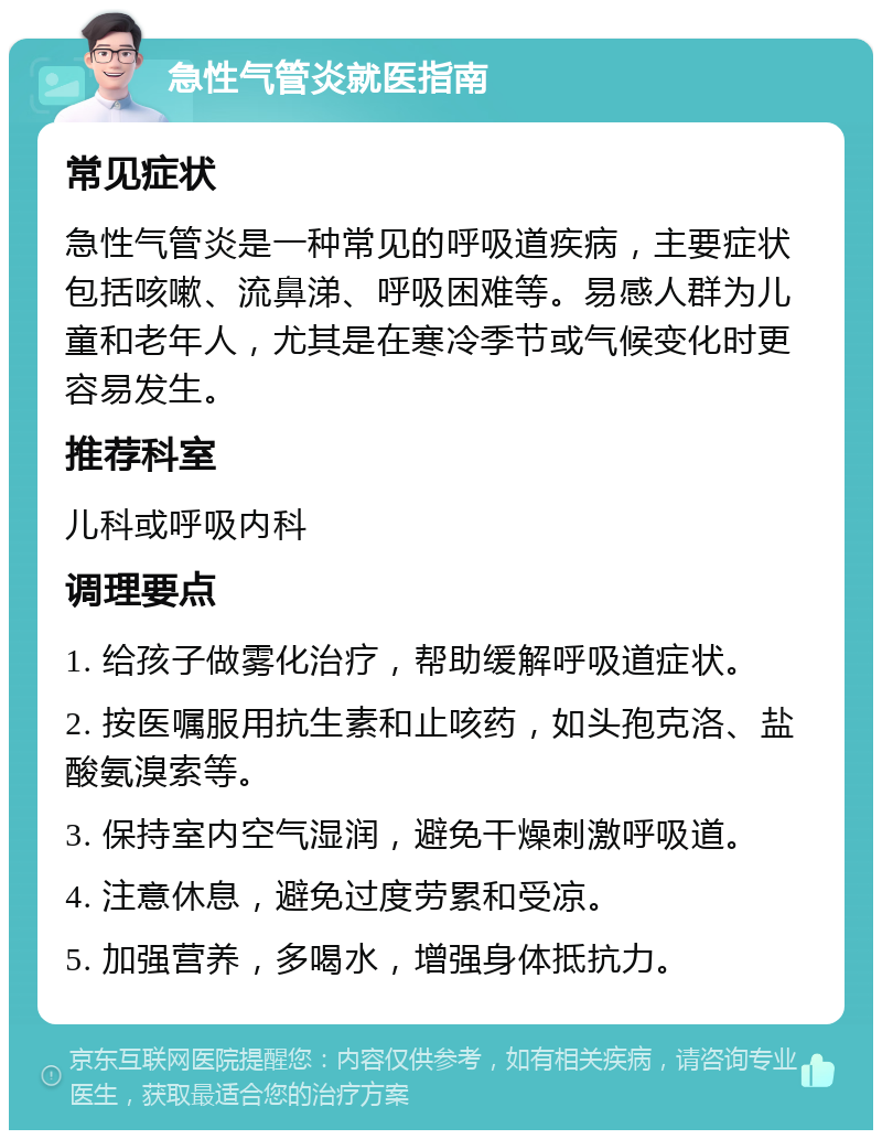 急性气管炎就医指南 常见症状 急性气管炎是一种常见的呼吸道疾病，主要症状包括咳嗽、流鼻涕、呼吸困难等。易感人群为儿童和老年人，尤其是在寒冷季节或气候变化时更容易发生。 推荐科室 儿科或呼吸内科 调理要点 1. 给孩子做雾化治疗，帮助缓解呼吸道症状。 2. 按医嘱服用抗生素和止咳药，如头孢克洛、盐酸氨溴索等。 3. 保持室内空气湿润，避免干燥刺激呼吸道。 4. 注意休息，避免过度劳累和受凉。 5. 加强营养，多喝水，增强身体抵抗力。