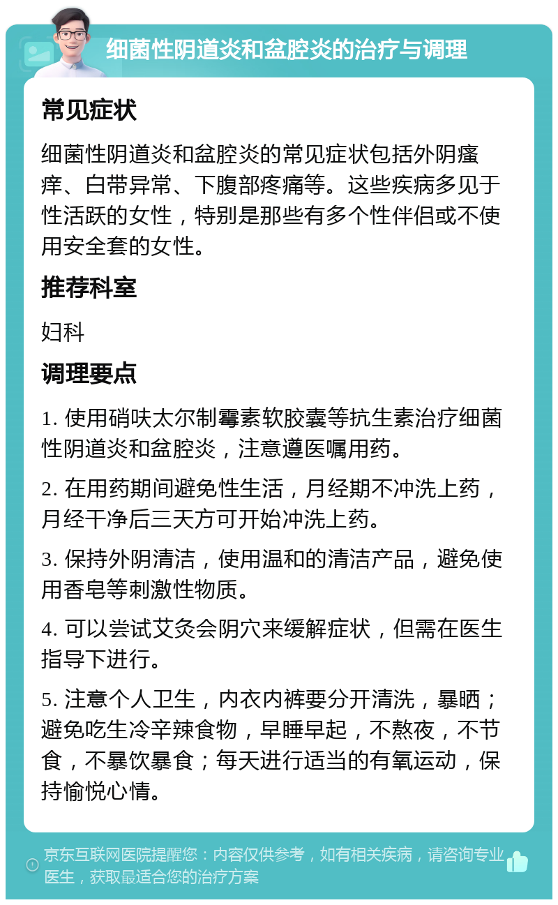 细菌性阴道炎和盆腔炎的治疗与调理 常见症状 细菌性阴道炎和盆腔炎的常见症状包括外阴瘙痒、白带异常、下腹部疼痛等。这些疾病多见于性活跃的女性，特别是那些有多个性伴侣或不使用安全套的女性。 推荐科室 妇科 调理要点 1. 使用硝呋太尔制霉素软胶囊等抗生素治疗细菌性阴道炎和盆腔炎，注意遵医嘱用药。 2. 在用药期间避免性生活，月经期不冲洗上药，月经干净后三天方可开始冲洗上药。 3. 保持外阴清洁，使用温和的清洁产品，避免使用香皂等刺激性物质。 4. 可以尝试艾灸会阴穴来缓解症状，但需在医生指导下进行。 5. 注意个人卫生，内衣内裤要分开清洗，暴晒；避免吃生冷辛辣食物，早睡早起，不熬夜，不节食，不暴饮暴食；每天进行适当的有氧运动，保持愉悦心情。