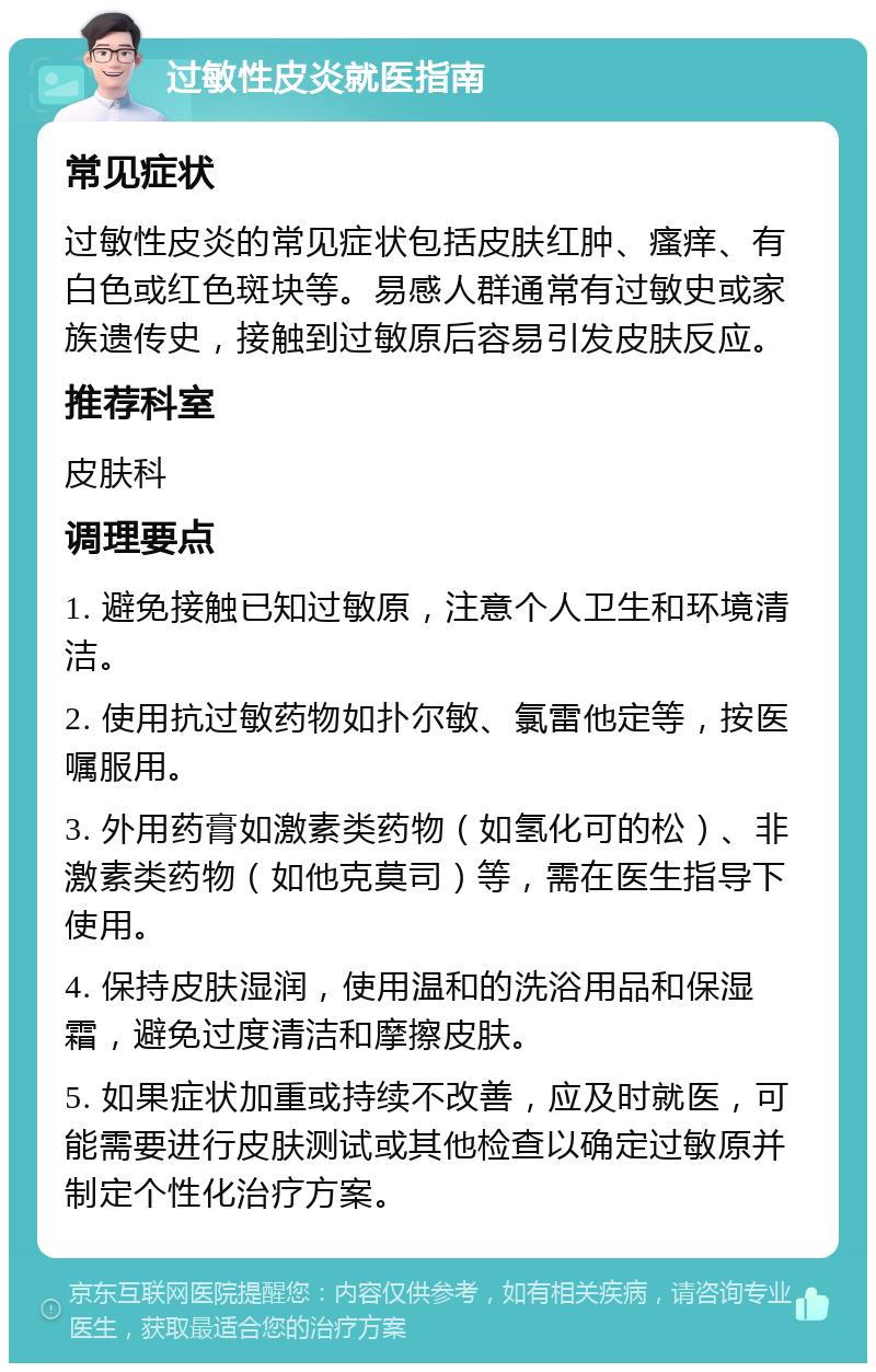 过敏性皮炎就医指南 常见症状 过敏性皮炎的常见症状包括皮肤红肿、瘙痒、有白色或红色斑块等。易感人群通常有过敏史或家族遗传史，接触到过敏原后容易引发皮肤反应。 推荐科室 皮肤科 调理要点 1. 避免接触已知过敏原，注意个人卫生和环境清洁。 2. 使用抗过敏药物如扑尔敏、氯雷他定等，按医嘱服用。 3. 外用药膏如激素类药物（如氢化可的松）、非激素类药物（如他克莫司）等，需在医生指导下使用。 4. 保持皮肤湿润，使用温和的洗浴用品和保湿霜，避免过度清洁和摩擦皮肤。 5. 如果症状加重或持续不改善，应及时就医，可能需要进行皮肤测试或其他检查以确定过敏原并制定个性化治疗方案。