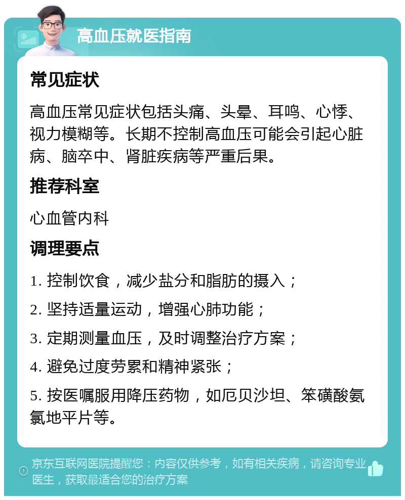 高血压就医指南 常见症状 高血压常见症状包括头痛、头晕、耳鸣、心悸、视力模糊等。长期不控制高血压可能会引起心脏病、脑卒中、肾脏疾病等严重后果。 推荐科室 心血管内科 调理要点 1. 控制饮食，减少盐分和脂肪的摄入； 2. 坚持适量运动，增强心肺功能； 3. 定期测量血压，及时调整治疗方案； 4. 避免过度劳累和精神紧张； 5. 按医嘱服用降压药物，如厄贝沙坦、笨磺酸氨氯地平片等。