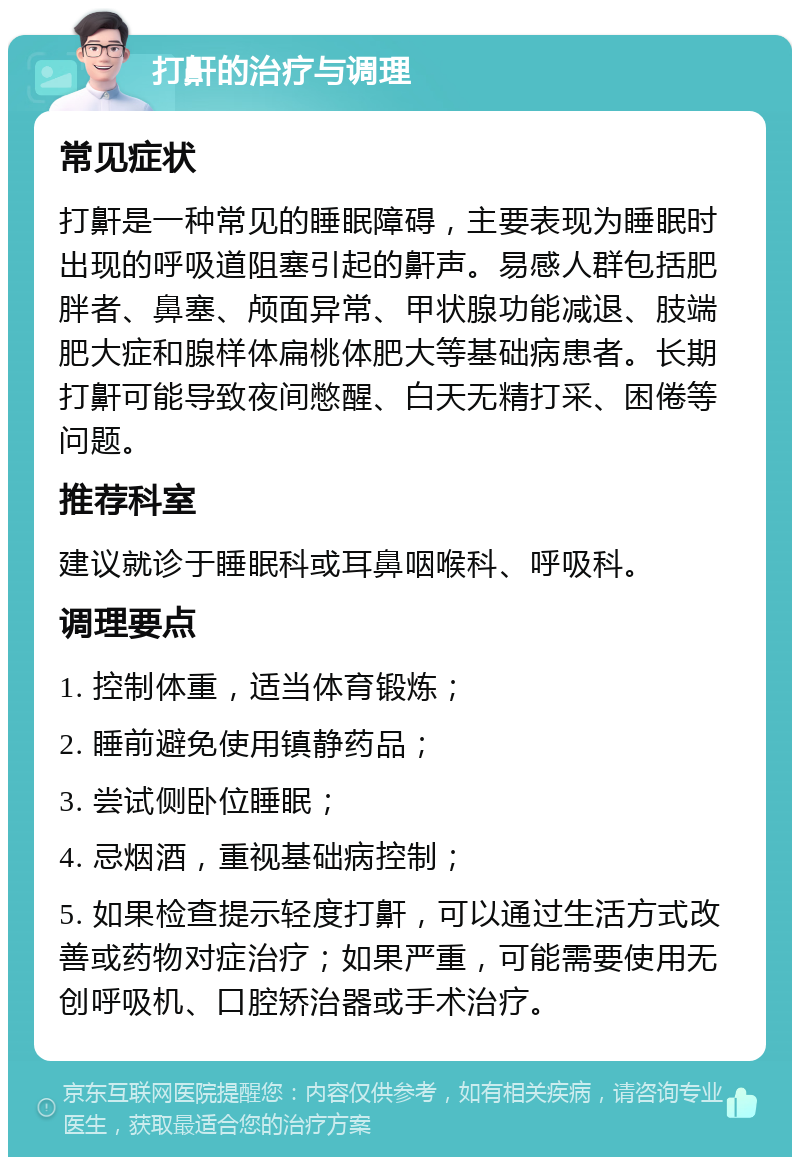 打鼾的治疗与调理 常见症状 打鼾是一种常见的睡眠障碍，主要表现为睡眠时出现的呼吸道阻塞引起的鼾声。易感人群包括肥胖者、鼻塞、颅面异常、甲状腺功能减退、肢端肥大症和腺样体扁桃体肥大等基础病患者。长期打鼾可能导致夜间憋醒、白天无精打采、困倦等问题。 推荐科室 建议就诊于睡眠科或耳鼻咽喉科、呼吸科。 调理要点 1. 控制体重，适当体育锻炼； 2. 睡前避免使用镇静药品； 3. 尝试侧卧位睡眠； 4. 忌烟酒，重视基础病控制； 5. 如果检查提示轻度打鼾，可以通过生活方式改善或药物对症治疗；如果严重，可能需要使用无创呼吸机、口腔矫治器或手术治疗。