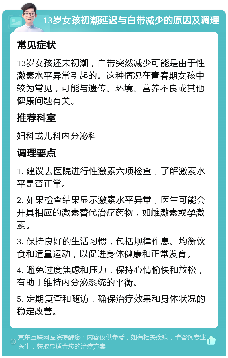 13岁女孩初潮延迟与白带减少的原因及调理 常见症状 13岁女孩还未初潮，白带突然减少可能是由于性激素水平异常引起的。这种情况在青春期女孩中较为常见，可能与遗传、环境、营养不良或其他健康问题有关。 推荐科室 妇科或儿科内分泌科 调理要点 1. 建议去医院进行性激素六项检查，了解激素水平是否正常。 2. 如果检查结果显示激素水平异常，医生可能会开具相应的激素替代治疗药物，如雌激素或孕激素。 3. 保持良好的生活习惯，包括规律作息、均衡饮食和适量运动，以促进身体健康和正常发育。 4. 避免过度焦虑和压力，保持心情愉快和放松，有助于维持内分泌系统的平衡。 5. 定期复查和随访，确保治疗效果和身体状况的稳定改善。