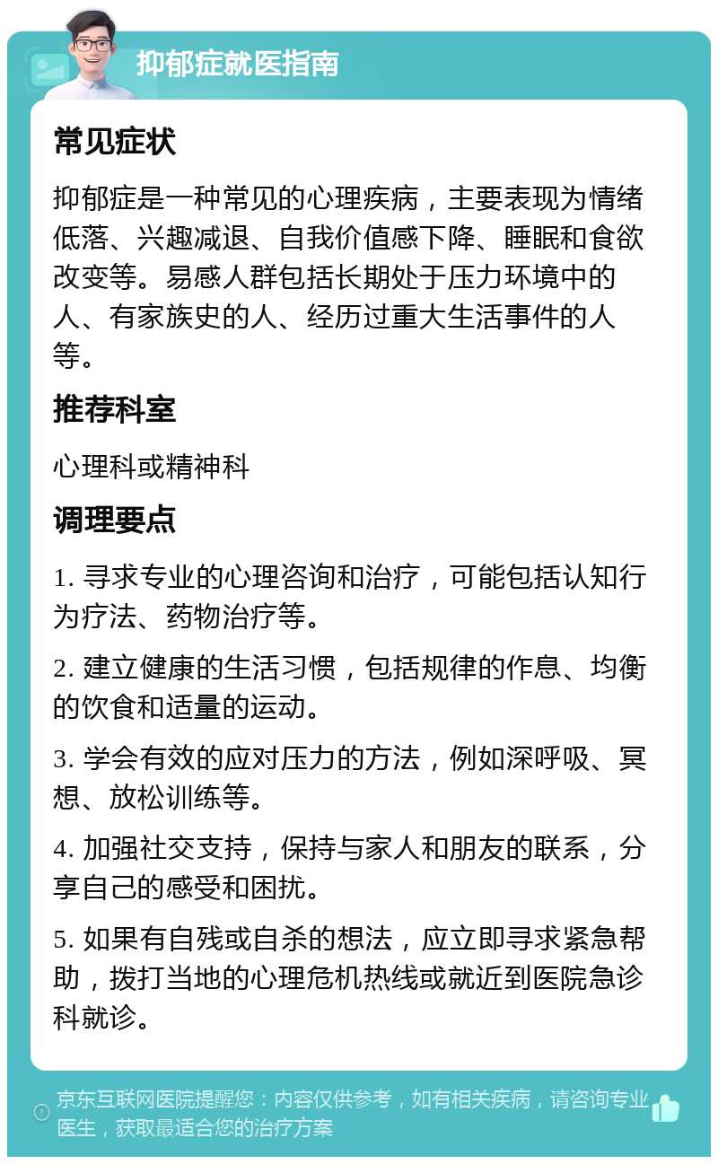 抑郁症就医指南 常见症状 抑郁症是一种常见的心理疾病，主要表现为情绪低落、兴趣减退、自我价值感下降、睡眠和食欲改变等。易感人群包括长期处于压力环境中的人、有家族史的人、经历过重大生活事件的人等。 推荐科室 心理科或精神科 调理要点 1. 寻求专业的心理咨询和治疗，可能包括认知行为疗法、药物治疗等。 2. 建立健康的生活习惯，包括规律的作息、均衡的饮食和适量的运动。 3. 学会有效的应对压力的方法，例如深呼吸、冥想、放松训练等。 4. 加强社交支持，保持与家人和朋友的联系，分享自己的感受和困扰。 5. 如果有自残或自杀的想法，应立即寻求紧急帮助，拨打当地的心理危机热线或就近到医院急诊科就诊。