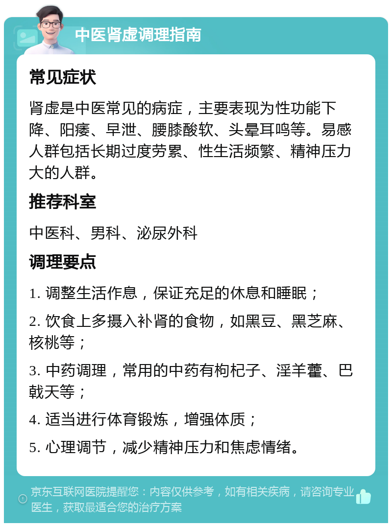 中医肾虚调理指南 常见症状 肾虚是中医常见的病症，主要表现为性功能下降、阳痿、早泄、腰膝酸软、头晕耳鸣等。易感人群包括长期过度劳累、性生活频繁、精神压力大的人群。 推荐科室 中医科、男科、泌尿外科 调理要点 1. 调整生活作息，保证充足的休息和睡眠； 2. 饮食上多摄入补肾的食物，如黑豆、黑芝麻、核桃等； 3. 中药调理，常用的中药有枸杞子、淫羊藿、巴戟天等； 4. 适当进行体育锻炼，增强体质； 5. 心理调节，减少精神压力和焦虑情绪。